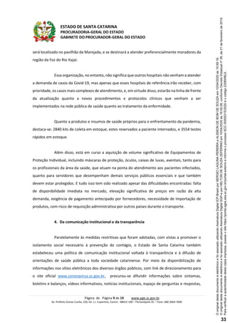 ESTADO DE SANTA CATARINA
PROCURADORIA-GERAL DO ESTADO
GABINETE DO PROCURADOR-GERAL DO ESTADO
Página de Página 9 de 19 www.pge.sc.gov.br
Av. Prefeito Osmar Cunha, 220, Ed. J.J. Cupertino, Centro - 88015-100 – Florianópolis-SC – Fone: (48) 3664-7600
será localizado no pavilhão da Marejada, e se destinará a atender preferencialmente moradores da
região da Foz do Rio Itajaí.
Essa organização, no entanto, não significa que outros hospitais não venham a atender
a demanda de casos da Covid-19, mas apenas que esses hospitais de referência irão receber, com
prioridade, os casos mais complexos de atendimento, e, em virtude disso, estarão na linha de frente
da atualização quanto a novos procedimentos e protocolos clínicos que venham a ser
implementados na rede pública de saúde quanto ao tratamento da enfermidade.
Quanto a produtos e insumos de saúde próprios para o enfrentamento da pandemia,
destaca-se: 2840 kits de coleta em estoque, estes reservados a paciente internados, e 3554 testes
rápidos em estoque.
Além disso, está em curso a aquisição de volume significativo de Equipamentos de
Proteção Individual, incluindo máscaras de proteção, óculos, caixas de luvas, aventais, tanto para
os profissionais da área da saúde, que atuam na ponta do atendimento aos pacientes infectados,
quanto para servidores que desempenham demais serviços públicos essenciais e que também
devem estar protegidos. E tudo isso tem sido realizado apesar das dificuldades encontradas: falta
de disponibilidade imediata no mercado, elevação significativa de preços em razão da alta
demanda, exigência de pagamento antecipado por fornecedores, necessidade de importação de
produtos, com risco de requisição administrativa por outros países durante o transporte.
4. Da comunicação institucional e da transparência
Paralelamente às medidas restritivas que foram adotadas, com vistas a promover o
isolamento social necessário à prevenção do contágio, o Estado de Santa Catarina também
estabeleceu uma política de comunicação institucional voltada à transparência e à difusão de
orientações de saúde pública a toda sociedade catarinense. Por meio da disponibilização de
informações nos sítios eletrônicos dos diversos órgãos públicos, com link de direcionamento para
o site oficial www.coronavirus.sc.gov.br, procurou-se difundir informações sobre sintomas,
boletins e balanços, vídeos informativos, notícias institucionais, espaço de perguntas e respostas,
Paraverificaraautenticidadedestacópiaimpressa,acesseositehttps://portal.sgpe.sea.sc.gov.br/portal-externoeinformeoprocessoSCC00005315/2020eocódigoZ306WBJ3.
OoriginaldestedocumentoéeletrônicoefoiassinadoutilizandoAssinaturaDigitalSGP-eporHELTONDESOUZAZEFERINOem10/04/2020às16:05:26,conformeDecretoEstadualnº39,de21defevereirode2019.
OoriginaldestedocumentoéeletrônicoefoiassinadoutilizandoAssinaturaDigitalICP-BrasilporSERGIOLAGUNAPEREIRAeALISSONDEBOMDESOUZAem10/04/2020às15:59:16.
33
 