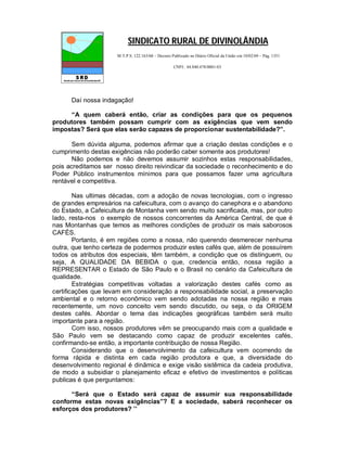 SINDICATO RURAL DE DIVINOLÂNDIA
                     M.T.P.S. 122.163/68 – Decreto Publicado no Diário Oficial da União em 10/02/69 – Pág. 1351

                                                    CNPJ.: 44.840.478/0001-03




      Daí nossa indagação!

     “A quem caberá então, criar as condições para que os pequenos
produtores também possam cumprir com as exigências que vem sendo
impostas? Será que elas serão capazes de proporcionar sustentabilidade?”.

       Sem dúvida alguma, podemos afirmar que a criação destas condições e o
cumprimento destas exigências não poderão caber somente aos produtores!
       Não podemos e não devemos assumir sozinhos estas responsabilidades,
pois acreditamos ser nosso direito reivindicar da sociedade o reconhecimento e do
Poder Público instrumentos mínimos para que possamos fazer uma agricultura
rentável e competitiva.

        Nas ultimas décadas, com a adoção de novas tecnologias, com o ingresso
de grandes empresários na cafeicultura, com o avanço do canephora e o abandono
do Estado, a Cafeicultura de Montanha vem sendo muito sacrificada, mas, por outro
lado, resta-nos o exemplo de nossos concorrentes da América Central, de que é
nas Montanhas que temos as melhores condições de produzir os mais saborosos
CAFÉS.
        Portanto, é em regiões como a nossa, não querendo desmerecer nenhuma
outra, que tenho certeza de podermos produzir estes cafés que, além de possuírem
todos os atributos dos especiais, têm também, a condição que os distinguem, ou
seja, A QUALIDADE DA BEBIDA o que, credencia então, nossa região a
REPRESENTAR o Estado de São Paulo e o Brasil no cenário da Cafeicultura de
qualidade.
        Estratégias competitivas voltadas a valorização destes cafés como as
certificações que levam em consideração a responsabilidade social, a preservação
ambiental e o retorno econômico vem sendo adotadas na nossa região e mais
recentemente, um novo conceito vem sendo discutido, ou seja, o da ORIGEM
destes cafés. Abordar o tema das indicações geográficas também será muito
importante para a região.
        Com isso, nossos produtores vêm se preocupando mais com a qualidade e
São Paulo vem se destacando como capaz de produzir excelentes cafés,
confirmando-se então, a importante contribuição de nossa Região.
        Considerando que o desenvolvimento da cafeicultura vem ocorrendo de
forma rápida e distinta em cada região produtora e que, a diversidade do
desenvolvimento regional é dinâmica e exige visão sistêmica da cadeia produtiva,
de modo a subsidiar o planejamento eficaz e efetivo de investimentos e políticas
publicas é que perguntamos:

      “Será que o Estado será capaz de assumir sua responsabilidade
conforme estas novas exigências”? E a sociedade, saberá reconhecer os
esforços dos produtores? ’’
 
