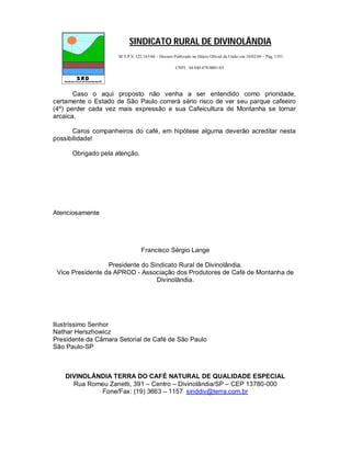 SINDICATO RURAL DE DIVINOLÂNDIA
                     M.T.P.S. 122.163/68 – Decreto Publicado no Diário Oficial da União em 10/02/69 – Pág. 1351

                                                    CNPJ.: 44.840.478/0001-03




       Caso o aqui proposto não venha a ser entendido como prioridade,
certamente o Estado de São Paulo correrá sério risco de ver seu parque cafeeiro
(4º) perder cada vez mais expressão e sua Cafeicultura de Montanha se tornar
arcaica.

      Caros companheiros do café, em hipótese alguma deverão acreditar nesta
possibilidade!

      Obrigado pela atenção.




Atenciosamente




                                 Francisco Sérgio Lange

                  Presidente do Sindicato Rural de Divinolândia.
 Vice Presidente da APROD - Associação dos Produtores de Café de Montanha de
                                  Divinolândia.




Ilustríssimo Senhor
Nathar Herszhowicz
Presidente da Câmara Setorial de Café de São Paulo
São Paulo-SP



    DIVINOLÂNDIA TERRA DO CAFÉ NATURAL DE QUALIDADE ESPECIAL
      Rua Romeu Zanetti, 391 – Centro – Divinolândia/SP – CEP 13780-000
             Fone/Fax: (19) 3663 – 1157 sinddiv@terra.com.br
 