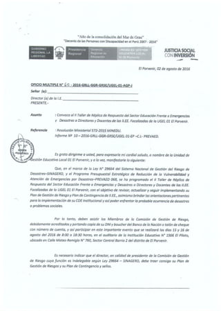...
"Afio de la consolidación del Mar de Grau"
"Decenio de las Personas con Discapacldad en el Perú 2()07 - 2Q16"
GOBIEHNO
REGIONAi. LA
LIBERTAD
Presidencia
Regional
Gotom:i;;i
Rogional de
l:ducaclón
JUSTICIASOCIAL
CON INVERSION
.....- -El Porvenir, 02 de agosto de 2016
OFICIO MULTIPLE Nª ,o·2016·GRLL·GGR-GRSE/UGEL-01·AGP·J
Seífor (a): _
Director (a) de fa /.E.----------------
PRESENTE.-
Asunto
Referencia
: Convoca o/ /1 Taller de Réplica de Respuesta del Sector Educación Frente o Emergencias
y Desastres a Directores y Docentes de las 11.EE. Foca/izadas de la UGEL 01 El Porvenir.
: Resolución Ministerio/ 572-2015 MINEDU.
Informe N!2 10-2016-GRLL-GGR·GRSE/UGEL 01-EP-C.L- PREVAED.
Que, en el marco de la Ley W 29664 del Sistema Nacional de Gestión del Riesgo de
Desastres-SINAGERD, y el Programa Presupuesta! Estratégico de Reducción de lo Vulnerobi/fdad y
Atención de Emergencias por Desastres-PREVAED 068, se ha programado ef II To/fer de Réplica de
Respuesta del Sector Educación Frente a Emergencias y Desastres o Directores y Docentes de las lf.EE.
Foca/Izados de la UGEL 01 El Porvenir, con el objetivo de revisar, actualizar y seguir Implementando su
Pion de Gestión de Riesgo y Plan de Contingencia de 11.EE., asimismo brindar las orientaciones pertinentes
para la implementación de su COE lnstftuclonal y as(poder enfrentar la probable ocurrencia de desastres
o problemas sociales.
Por lo tanto, deben asistir los Mfembros de lo Comisión de Gestión de Riesgo,
debidamente acreditados y portando copla de su DNI y boucher del Banco de lo Nación o talón de cheque
con número de cuenta, y asf participar en este importante evento que se realizará los días 15 y 16 de
agosto del 2016 de 8:00 a 18:30 horas, en el auditorio de la Institución Educativo W 1566 El Piioto,
ubicado en Calle Mateo Remiglo N° 760, Sector Central Barrio 2 del distrito de El Porvenir.
Es necesario Indicar que el director, en calidad de presidente de la Comisión de Gestión
de Riesgo cuya función es lndelegable según Ley 29664 - S/NAGERD, debe traer consigo su Plan de
Gestión de Riesgos y su Pion de Contingencia y sellos.
 