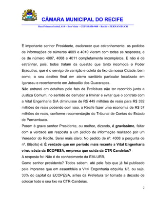 CÂMARA MUNICIPAL DO RECIFE
________________________________________________________________________________________
            Rua Princesa Isabel, 410 – Boa Vista – CEP 50.050-908 – Recife - PERNAMBUCO




È importante senhor Presidente, esclarecer que estranhamente, os pedidos
de informações de números 4009 e 4010 vieram com todas as respostas, e
os de número 4007, 4008 e 4011 completamente incompletos. E não é de
estranhar, pois, todos tratam da questão que tanto incomoda o Poder
Executivo, que é o serviço de varrição e coleta do lixo da nossa Cidade, bem
como, o seu destino final em aterro sanitário particular localizado em
Igarassu e recentemente em Jaboatão dos Guararapes.
Não entrarei em detalhes pelo fato da Prefeitura não ter recorrido junto a
Justiça Comum, no sentido de derrubar a liminar e evitar que o contrato com
a Vital Engenharia S/A diminuísse de R$ 449 milhões de reais para R$ 392
milhões de reais podendo com isso, o Recife fazer uma economia de R$ 57
milhões de reais, conforme recomendação do Tribunal de Contas do Estado
de Pernambuco.
Porem é grave senhor Presidente, ou melhor, dizendo, é gravíssimo, faltar
com a verdade em resposta a um pedido de informação realizado por um
Vereador do Recife. Serei mais claro; No pedido de nº. 4008 a pergunta de
nº. 08(oito) é: É verdade que em período mais recente a Vital Engenharia
virou sócia da ECOPESA, empresa que cuida da CTR Candeias?
A resposta foi: Não é do conhecimento da EMLURB.
Como senhor presidente? Todos sabem, até pelo fato que já foi publicado
pela imprensa que em assembléia a Vital Engenharia adquiriu 1/3, ou seja,
33% do capital da ECOPESA, antes da Prefeitura ter tomado a decisão de
colocar todo o seu lixo na CTR-Candeias.
                                                                                           2
 