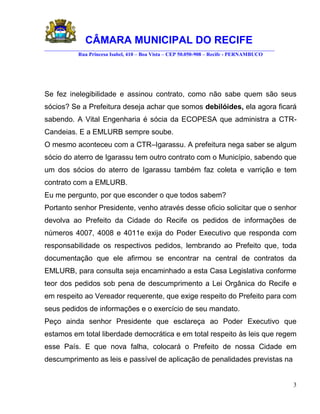 CÂMARA MUNICIPAL DO RECIFE
________________________________________________________________________________________
            Rua Princesa Isabel, 410 – Boa Vista – CEP 50.050-908 – Recife - PERNAMBUCO




Se fez inelegibilidade e assinou contrato, como não sabe quem são seus
sócios? Se a Prefeitura deseja achar que somos debilóides, ela agora ficará
sabendo. A Vital Engenharia é sócia da ECOPESA que administra a CTR-
Candeias. E a EMLURB sempre soube.
O mesmo aconteceu com a CTR–Igarassu. A prefeitura nega saber se algum
sócio do aterro de Igarassu tem outro contrato com o Município, sabendo que
um dos sócios do aterro de Igarassu também faz coleta e varrição e tem
contrato com a EMLURB.
Eu me pergunto, por que esconder o que todos sabem?
Portanto senhor Presidente, venho através desse oficio solicitar que o senhor
devolva ao Prefeito da Cidade do Recife os pedidos de informações de
números 4007, 4008 e 4011e exija do Poder Executivo que responda com
responsabilidade os respectivos pedidos, lembrando ao Prefeito que, toda
documentação que ele afirmou se encontrar na central de contratos da
EMLURB, para consulta seja encaminhado a esta Casa Legislativa conforme
teor dos pedidos sob pena de descumprimento a Lei Orgânica do Recife e
em respeito ao Vereador requerente, que exige respeito do Prefeito para com
seus pedidos de informações e o exercício de seu mandato.
Peço ainda senhor Presidente que esclareça ao Poder Executivo que
estamos em total liberdade democrática e em total respeito às leis que regem
esse País. E que nova falha, colocará o Prefeito de nossa Cidade em
descumprimento as leis e passível de aplicação de penalidades previstas na


                                                                                           3
 