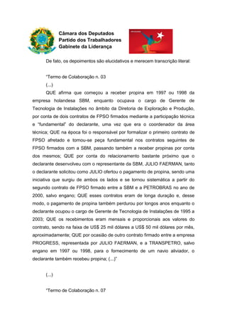 Câmara dos Deputados
Partido dos Trabalhadores
Gabinete da Liderança
De fato, os depoimentos são elucidativos e merecem transcrição literal:
“Termo de Colaboração n. 03
(...)
QUE afirma que começou a receber propina em 1997 ou 1998 da
empresa holandesa SBM, enquanto ocupava o cargo de Gerente de
Tecnologia de Instalações no âmbito da Diretoria de Exploração e Produção,
por conta de dois contratos de FPSO firmados mediante a participação técnica
e “fundamental” do declarante, uma vez que era o coordenador da área
técnica; QUE na época foi o responsável por formalizar o primeiro contrato de
FPSO afretado e tornou-se peça fundamental nos contratos seguintes de
FPSO firmados com a SBM, passando também a receber propinas por conta
dos mesmos; QUE por conta do relacionamento bastante próximo que o
declarante desenvolveu com o representante da SBM, JULIO FAERMAN, tanto
o declarante solicitou como JULIO ofertou o pagamento de propina, sendo uma
iniciativa que surgiu de ambos os lados e se tornou sistemática a partir do
segundo contrato de FPSO firmado entre a SBM e a PETROBRAS no ano de
2000, salvo engano; QUE esses contratos eram de longa duração e, desse
modo, o pagamento de propina também perdurou por longos anos enquanto o
declarante ocupou o cargo de Gerente de Tecnologia de Instalações de 1995 a
2003; QUE os recebimentos eram mensais e proporcionais aos valores do
contrato, sendo na faixa de US$ 25 mil dólares a US$ 50 mil dólares por mês,
aproximadamente; QUE por ocasião de outro contrato firmado entre a empresa
PROGRESS, representada por JULIO FAERMAN, e a TRANSPETRO, salvo
engano em 1997 ou 1998, para o fornecimento de um navio aliviador, o
declarante também recebeu propina; (...)”
(...)
“Termo de Colaboração n. 07
 