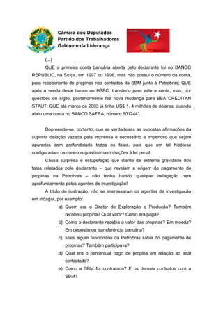 Câmara dos Deputados
Partido dos Trabalhadores
Gabinete da Liderança
(...)
QUE a primeira conta bancária aberta pelo declarante foi no BANCO
REPUBLIC, na Suíça, em 1997 ou 1998, mas não possui o número da conta,
para recebimento de propinas nos contratos da SBM junto à Petrobras; QUE
após a venda deste banco ao HSBC, transferiu para este a conta, mas, por
questões de sigilo, posteriormente fez nova mudança para BBA CREDITAN
STAUT; QUE até março de 2003 já tinha US$ 1, 4 milhões de dólares, quando
abriu uma conta no BANCO SAFRA, número 601244”.
Depreende-se, portanto, que se verdadeiras as supostas afirmações da
suposta delação vazada pela imprensa é necessário e imperioso que sejam
apurados com profundidade todos os fatos, pois que em tal hipótese
configurariam os mesmos gravíssimas infrações à lei penal.
Causa surpresa e estupefação que diante da extrema gravidade dos
fatos relatados pelo declarante – que revelam a origem do pagamento de
propinas na Petrobras – não tenha havido qualquer indagação nem
aprofundamento pelos agentes de investigação!
A título de ilustração, não se interessaram os agentes de investigação
em indagar, por exemplo:
a) Quem era o Diretor de Exploração e Produção? Também
recebeu propina? Qual valor? Como era paga?
b) Como o declarante recebia o valor das propinas? Em moeda?
Em depósito ou transferência bancária?
c) Mais algum funcionário da Petrobras sabia do pagamento de
propinas? Também participava?
d) Qual era o percentual pago de propina em relação ao total
contratado?
e) Como a SBM foi contratada? E os demais contratos com a
SBM?
 