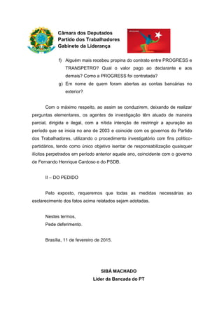 Câmara dos Deputados
Partido dos Trabalhadores
Gabinete da Liderança
f) Alguém mais recebeu propina do contrato entre PROGRESS e
TRANSPETRO? Qual o valor pago ao declarante e aos
demais? Como a PROGRESS foi contratada?
g) Em nome de quem foram abertas as contas bancárias no
exterior?
Com o máximo respeito, ao assim se conduzirem, deixando de realizar
perguntas elementares, os agentes de investigação têm atuado de maneira
parcial, dirigida e ilegal, com a nítida intenção de restringir a apuração ao
período que se inicia no ano de 2003 e coincide com os governos do Partido
dos Trabalhadores, utilizando o procedimento investigatório com fins político-
partidários, tendo como único objetivo isentar de responsabilização quaisquer
ilícitos perpetrados em período anterior aquele ano, coincidente com o governo
de Fernando Henrique Cardoso e do PSDB.
II – DO PEDIDO
Pelo exposto, requeremos que todas as medidas necessárias ao
esclarecimento dos fatos acima relatados sejam adotadas.
Nestes termos,
Pede deferimento.
Brasília, 11 de fevereiro de 2015.
SIBÁ MACHADO
Líder da Bancada do PT
 