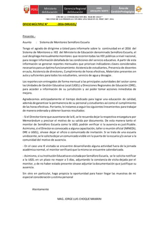 AÑO DE LA CONSOLIDACION DEL MAR DE GRAU”
“DECENIO DE LAS PERSONAS CON DISCAPACIDAD EN EL PERÚ 2007- 2016
PERÚ Ministerio GerenciaRegional
deEducación deEducación
PERÚ Ministerio GerenciaRegional
deEducación deEducación
Área de
GestiónPedagógica
UGEL
AREQUIPA NORTE
OFICIOMÚLTIPLE N° -2016-DIRUGEL/
Presente.-
Asunto : Sistema de Monitoreo Semáforo Escuela
Tengo el agrado de dirigirme a Usted para informarle sobre la continuidad en el 2016 del
Sistema de Monitoreo a IIEE del Ministerio de Educación denominado Semáforo Escuela, el
cual despliegamensualmentemonitores que recorrentodas las IIEE públicas a nivel nacional,
para recogerinformación detalladade las condiciones del servicio educativo. A partir de esta
información se generan reportes mensuales que priorizan indicadores claves considerados
necesariosparaunóptimofuncionamiento: Asistenciade estudiantes, Presencia de docentes
enaula, Asistencia de directores, Cumplimiento de horas efectivas, Materiales presentes en
aula y suficientes para todos los estudiantes, servicio de agua y desagüe.
Los reportesson entregados de forma mensual a las principales autoridades del sector como
lasUnidadesde Gestión Educativa Local (UGEL) y Direcciones Regionales de Educación (DRE),
para acceder a información de su jurisdicción y así poder tomar acciones inmediatas de
mejora.
Agradecemos anticipadamente el tiempo dedicado para lograr una educación de calidad,
ademásde garantizar la permanencia de su personal y estudiantes así como el cumplimiento
de las horasefectivas.Portanto, le instamosaseguirlossiguienteslineamientos para trabajar
de manera ordenada y obtener buenos resultados:
- Si el Directortiene que ausentarse de laIE,se le recuerda dejar la respectiva encargatura por
Memorándum y precisar el motivo de su salida por documento. De esta manera tanto el
monitor de Semáforo Escuela como la UGEL podrán verificar si la ausencia es justificable.
Asimismo,si el Directoresconvocado a alguna capacitación, taller o reunión oficial (MINEDU,
DRE o UGEL), sírvase dejar el oficio o comunicado de invitación. Si se trata de una escuela
unidocente,se le solicitadejaruncomunicadovisible en la puerta de la escuela y/o avisar a la
comunidad del motivo de ausencia.
- En el caso una IE visitada se encuentre desarrollando alguna actividad fuera de la jornada
académica normal, el monitor verificará que la misma se encuentre calendarizada.
- Asimismo,si suInstituciónEducativaesvisitadaporSemáforoEscuela, se le solicita notificar
a la UGEL en un plazo no mayor a 5 días, adjuntando la constancia de visita dejada por el
monitor, y de no haber estado presente sírvase adjuntar la documentación que justifique su
ausencia.
Sin otro en particular, hago propicia la oportunidad para hacer llegar las muestras de mi
especial consideración y estima personal
Atentamente
MAG. JORGE LUIS CHOQUE MAMANI
 