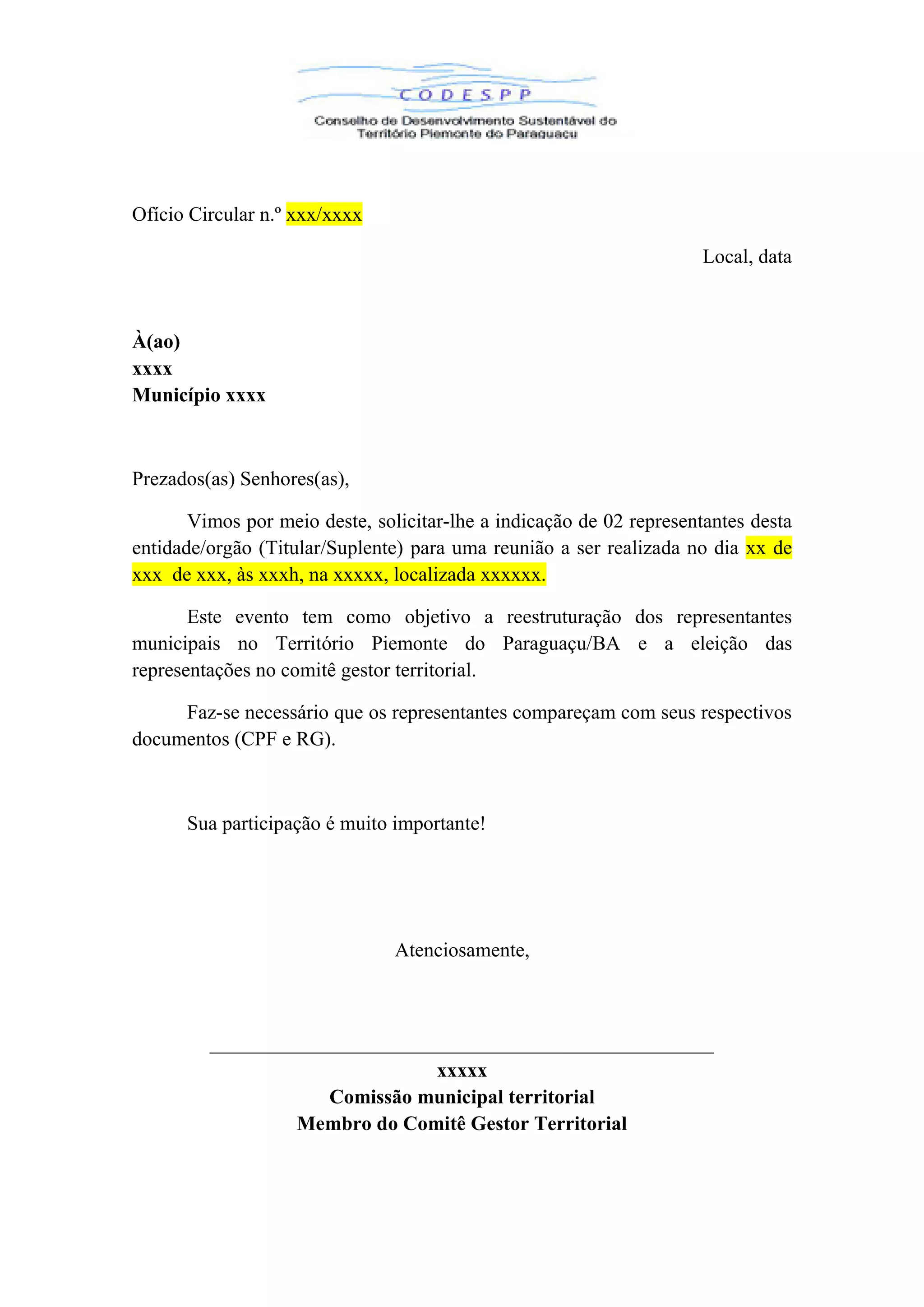 Ofício Circular n.º xxx/xxxx
Local, data
À(ao)
xxxx
Município xxxx
Prezados(as) Senhores(as),
Vimos por meio deste, solicitar-lhe a indicação de 02 representantes desta
entidade/orgão (Titular/Suplente) para uma reunião a ser realizada no dia xx de
xxx de xxx, às xxxh, na xxxxx, localizada xxxxxx.
Este evento tem como objetivo a reestruturação dos representantes
municipais no Território Piemonte do Paraguaçu/BA e a eleição das
representações no comitê gestor territorial.
Faz-se necessário que os representantes compareçam com seus respectivos
documentos (CPF e RG).
Sua participação é muito importante!
Atenciosamente,
__________________________________________________
xxxxx
Comissão municipal territorial
Membro do Comitê Gestor Territorial