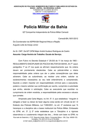 ASSOCIAÇÃO DE POLICIAIS, BOMBEIROS MILITARES E FAMILIARES DO ESTADO DA
                  BAHIA – ASPRA – BA REGIONAL ILHÉUS.
                      FUNDADA EM 18 JUNHO DE 2010
                         CNPJ N.º 11.032.526/0003-31
                     http://www.aspra-ios.blogspot.com




               Polícia Militar da Bahia
             62ª Companhia Independente de Polícia Militar Camacã


                                                               Camacã-BA,18/01/2012
Do:Coordenador da ASPRA-BA Regional Ilhéus e Região
Augusto Leite de Araújo Júnior


Ao Sr. CMT. Da 62ª CIPM Major André Gustavo Rodrigues de Castro
Assunto: Carga Horária de Trabalho: Escala de Serviço.


       Com Fulcro no Decreto Estadual n° 29.535 de 11 de março de 1983 -
REGULAMENTO DISCIPLINAR DA POLÍCIA MILITAR DA BAHIA, Art.7º caput,
parágrafos 1º ao 4º nos quais se afirmam respectivamente que: As ordens
devem ser prontamente obedecidas. Cabe ao policial-militar a inteira
responsabilidade pelas ordens que der e pelas conseqüências que delas
advierem; Cabe ao subordinado, ao receber uma ordem, solicitar os
esclarecimentos necessários ao seu total entendimento e compreensão;
Quando a ordem importar em responsabilidade criminal para o executante,
poderá o mesmo solicitar sua confirmação por escrito, cumprindo à autoridade
que emitiu, atender à solicitação; Cabe ao executante que exorbitar no
cumprimento de ordem recebida, a responsabilidade pelos excessos e abusos
que cometer.
       Amparado pela Carta Magna, no Art. 5º, II, que estabelece: “ninguém é
obrigado a fazer ou deixar de fazer alguma coisa senão em virtude da lei”; O
Estatuto dos Policiais Militares, Lei 7.990/2001, no art. 3º esclarece que “A
hierarquia e a disciplina são a bases institucionl da Polícia Militar; Embasado
no EPM, art. 3º, § 2º onde estabelece que a “Disciplina é a rigorosa
observância e o acatamento integral das leis...; Ainda com base no EPM, no
Rua sete de Setembro, nº 97, Segundo Andar, Bairro: Conquista Ilhéus – BA, Cep. 45650-125.
                         Contatos: (73) 3231-6110 ou 9116-2295.
             e-mail: aspra_ios@yahoo.com.br ou augustouesc@yahoo.com.br
 