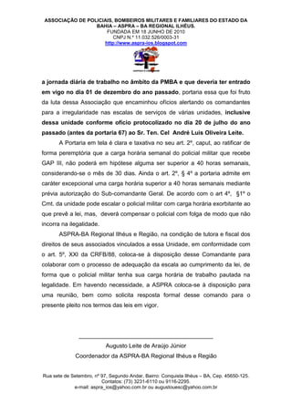 ASSOCIAÇÃO DE POLICIAIS, BOMBEIROS MILITARES E FAMILIARES DO ESTADO DA
                  BAHIA – ASPRA – BA REGIONAL ILHÉUS.
                      FUNDADA EM 18 JUNHO DE 2010
                         CNPJ N.º 11.032.526/0003-31
                     http://www.aspra-ios.blogspot.com




a jornada diária de trabalho no âmbito da PMBA e que deveria ter entrado
em vigo no dia 01 de dezembro do ano passado, portaria essa que foi fruto
da luta dessa Associação que encaminhou ofícios alertando os comandantes
para a irregularidade nas escalas de serviços de várias unidades, inclusive
dessa unidade conforme ofício protocolizado no dia 20 de julho do ano
passado (antes da portaria 67) ao Sr. Ten. Cel André Luis Oliveira Leite.
       A Portaria em tela é clara e taxativa no seu art. 2º, caput, ao ratificar de
forma peremptória que a carga horária semanal do policial militar que recebe
GAP III, não poderá em hipótese alguma ser superior a 40 horas semanais,
considerando-se o mês de 30 dias. Ainda o art. 2º, § 4º a portaria admite em
caráter excepcional uma carga horária superior a 40 horas semanais mediante
prévia autorização do Sub-comandante Geral. De acordo com o art 4º, §1º o
Cmt. da unidade pode escalar o policial militar com carga horária exorbitante ao
que prevê a lei, mas, deverá compensar o policial com folga de modo que não
incorra na ilegalidade.
       ASPRA-BA Regional Ilhéus e Região, na condição de tutora e fiscal dos
direitos de seus associados vinculados a essa Unidade, em conformidade com
o art. 5º, XXI da CRFB/88, coloca-se à disposição desse Comandante para
colaborar com o processo de adequação da escala ao cumprimento da lei, de
forma que o policial militar tenha sua carga horária de trabalho pautada na
legalidade. Em havendo necessidade, a ASPRA coloca-se à disposição para
uma reunião, bem como solicita resposta formal desse comando para o
presente pleito nos termos das leis em vigor.




               _________________________________________
                           Augusto Leite de Araújo Júnior
              Coordenador da ASPRA-BA Regional Ilhéus e Região


Rua sete de Setembro, nº 97, Segundo Andar, Bairro: Conquista Ilhéus – BA, Cep. 45650-125.
                         Contatos: (73) 3231-6110 ou 9116-2295.
             e-mail: aspra_ios@yahoo.com.br ou augustouesc@yahoo.com.br
 
