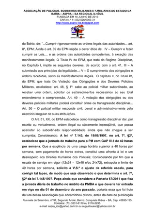 ASSOCIAÇÃO DE POLICIAIS, BOMBEIROS MILITARES E FAMILIARES DO ESTADO DA
                  BAHIA – ASPRA – BA REGIONAL ILHÉUS.
                      FUNDADA EM 18 JUNHO DE 2010
                         CNPJ N.º 11.032.526/0003-31
                     http://www.aspra-ios.blogspot.com




da Bahia, de: “...Cumprir rigorosamente as ordens legais das autoridades... art.
8º, EPM; Ainda o art. 39 do EPM impõe o dever ético de: IV – Cumprir e fazer
cumprir as Leis,... e as ordens das autoridades competentes, à exceção das
manifestamente ilegais; O Título IV do EPM, que trata do Regime Disciplinar,
no Capítulo I, impõe os seguintes deveres, de acordo com o art. 41, III – A
submissão aos princípios da legalidade...; V – O cumprimento das obrigações e
ordens recebidas, salvo as manifestamente ilegais. O capítulo II, do Título IV,
do EPM, que trata Da Violação das Obrigações e dos Deveres Policiais
Militares, estabelece: art. 48, § 1º: cabe ao policial militar subordinado, ao
receber uma ordem, solicitar os esclarecimentos necessários ao seu total
entendimento e compreensão. Art. 49 – A violação das obrigações ou dos
deveres policiais militares poderá constituir crime ou transgressão disciplinar...
Art. 50 – O policial militar responde civil, penal e administrativamente pelo
exercício irregular de suas atribuições.
       O Art. 51, XX, do EPM estabelece como transgressão disciplinar dar, por
escrito ou verbalmente, ordem ilegal ou claramente inexeqüível, que possa
acarretar ao subordinado responsabilidade ainda que não chegue a ser
cumprida; Considerando; A lei nº 7.145, de 19/08/1997, no art. 7º, §2º,
estabelece que a jornada de trabalho para o PM com GAP III é de 40 horas
por semana; Que a exigência de uma carga horária superior a 40 horas por
semana, sem pagamento de horas extras, constitui uma afronta à lei e um
desrespeito aos Direitos Humanos dos Policiais; Considerando por fim que a
escala de serviço em vigor (12x24 – 12x48 e/ou 24x72), extrapola o limite de
40 horas por semana, solicito a V.S.ª o ajuste da referida escala, para
corrigir tal lapso, de modo que seja observado o que determina o art. 7º,
§2º da lei 7.145/1997. Peço ainda que considere a Portaria 67/2011 que fixa
a jornada diária de trabalho no âmbito da PMBA e que deveria ter entrado
em vigo no dia 01 de dezembro do ano passado, portaria essa que foi fruto
da luta dessa Associação que encaminhou ofícios, antes da data de publicação
Rua sete de Setembro, nº 97, Segundo Andar, Bairro: Conquista Ilhéus – BA, Cep. 45650-125.
                         Contatos: (73) 3231-6110 ou 9116-2295.
             e-mail: aspra_ios@yahoo.com.br ou augustouesc@yahoo.com.br
 