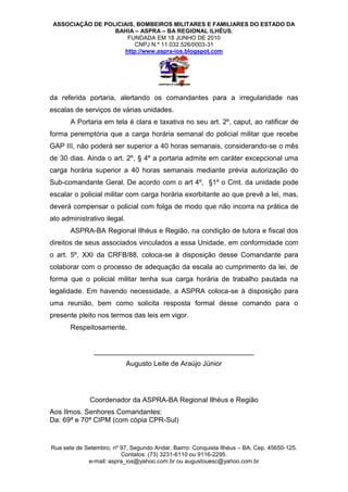 ASSOCIAÇÃO DE POLICIAIS, BOMBEIROS MILITARES E FAMILIARES DO ESTADO DA
                  BAHIA – ASPRA – BA REGIONAL ILHÉUS.
                      FUNDADA EM 18 JUNHO DE 2010
                         CNPJ N.º 11.032.526/0003-31
                     http://www.aspra-ios.blogspot.com




da referida portaria, alertando os comandantes para a irregularidade nas
escalas de serviços de várias unidades.
       A Portaria em tela é clara e taxativa no seu art. 2º, caput, ao ratificar de
forma peremptória que a carga horária semanal do policial militar que recebe
GAP III, não poderá ser superior a 40 horas semanais, considerando-se o mês
de 30 dias. Ainda o art. 2º, § 4º a portaria admite em caráter excepcional uma
carga horária superior a 40 horas semanais mediante prévia autorização do
Sub-comandante Geral. De acordo com o art 4º, §1º o Cmt. da unidade pode
escalar o policial militar com carga horária exorbitante ao que prevê a lei, mas,
deverá compensar o policial com folga de modo que não incorra na prática de
ato administrativo ilegal.
       ASPRA-BA Regional Ilhéus e Região, na condição de tutora e fiscal dos
direitos de seus associados vinculados a essa Unidade, em conformidade com
o art. 5º, XXI da CRFB/88, coloca-se à disposição desse Comandante para
colaborar com o processo de adequação da escala ao cumprimento da lei, de
forma que o policial militar tenha sua carga horária de trabalho pautada na
legalidade. Em havendo necessidade, a ASPRA coloca-se à disposição para
uma reunião, bem como solicita resposta formal desse comando para o
presente pleito nos termos das leis em vigor.
       Respeitosamente,


               _________________________________________
                             Augusto Leite de Araújo Júnior




              Coordenador da ASPRA-BA Regional Ilhéus e Região
Aos Ilmos. Senhores Comandantes:
Da: 69ª e 70ª CIPM (com cópia CPR-Sul)


Rua sete de Setembro, nº 97, Segundo Andar, Bairro: Conquista Ilhéus – BA, Cep. 45650-125.
                         Contatos: (73) 3231-6110 ou 9116-2295.
             e-mail: aspra_ios@yahoo.com.br ou augustouesc@yahoo.com.br
 