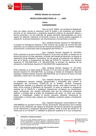 EXPEDIENTE: DITEN2020-INT-0062030
Esto es una copia autentica imprimible de un documento electrónico
archivado del Ministerio de Educación, aplicando lo dispuesto por el Art. 25
de D.S. 070-2013-PCM y la Tercera Disposición Complementaria Final del
D.S. 026-2016-PCM. Su autenticidad e integridad pueden ser contrastadas a
través de la siguiente dirección web:
http://esinad.minedu.gob.pe/e_sinadmed_4/VDD_ConsultaDocumento.a
spx e ingresando la siguiente clave: 4578F5
ANEXO: Modelo de resolución
RESOLUCIÓN DIRECTORAL Nº …….-2020
Vistos,
CONSIDERANDO:
Que, la Ley N° 29944, Ley de Reforma Magisterial,
tiene por objeto normas la relaciones entre el Estado y los profesores que prestan
servicios en las instituciones y programas educativos públicos de educación básica y
técnico productiva y en las instancias de gestión educativa descentralizada; así como
regular sus deberes y derechos, la formación continua, la carrera pública magisterial, la
evaluación, el proceso disciplinario, las remuneraciones y los estímulos e incentivo;
Que, mediante Decreto Supremo N° 008-2020-SA,
se declaró en Emergencia Sanitaria a nivel nacional, por el plazo de noventa (90) días
calendario, por la existencia del brote del Coronavirus (COVID-19), y se dictaron medidas
de prevención y control para evitar la propagación del COVID-19;
Que, mediante Decreto Supremo N° 044-2020-
PCM, publicado en el diario oficial El Peruano el 15 de marzo de 2020, se declaró por el
término de quince (15) días calendario, el Estado de Emergencia Nacional y se dispuso el
aislamiento social obligatorio (cuarentena), por las graves circunstancias que afectan la
vida de la Nación a consecuencia del brote del COVID-19. Asimismo, con Decretos
Supremos N° 045-2020-PCM y N° 046-2020-PCM, se precisan los alcances de los
artículos 8 y 4 del Decreto Supremo N° 044-2020-PCM, respectivamente;
Que, mediante Decreto Supremo N° 051-2020-
PCM, publicado en el diario oficial El Peruano el 27 de marzo de 2020, modificado por
Decreto Supremo N° 053-2020-PCM, se prorroga el Estado de Emergencia Nacional
declarado mediante Decreto Supremo 044-2020-PCM, por el término de trece (13) días
calendario, a partir del 31 de marzo de 2020;
Que, mediante Decreto de Urgencia N° 026-2020,
se establecieron diversas medidas excepcionales y temporales para prevenir la
propagación del Coronavirus (COVID-19) en el territorio nacional, incluyendo
disposiciones referidas a la aplicación del trabajo remoto, entre ellas el artículo 21 de
dicha norma autoriza al Ministerio de Educación, en tanto se extienda la emergencia
sanitaria por el COVID-19, a establecer disposiciones normativas y/u orientaciones,
según corresponda, que resulten pertinentes para que las instituciones educativas
públicas y privadas bajo el ámbito de competencia del sector, en todos sus niveles,
etapas y modalidades, presten el servicio educativo utilizando mecanismos no
presenciales o remotos bajo cualquier otra modalidad, quedando sujetos a fiscalización
posterior;
Que, mediante Resolución Viceministerial N° 088-
2020-MINEDU se aprueba la Norma Técnica denominada “Disposiciones para el trabajo
remoto de los profesores que asegure el desarrollo del servicio educativo no presencial
de las instituciones y programas educativos públicos, frente al brote del COVID-19”, la
misma que en su numeral 7.3, establece la aplicación supletoria en lo que corresponda,
 