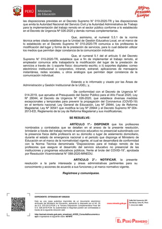 EXPEDIENTE: DITEN2020-INT-0062030
Esto es una copia autentica imprimible de un documento electrónico
archivado del Ministerio de Educación, aplicando lo dispuesto por el Art. 25
de D.S. 070-2013-PCM y la Tercera Disposición Complementaria Final del
D.S. 026-2016-PCM. Su autenticidad e integridad pueden ser contrastadas a
través de la siguiente dirección web:
http://esinad.minedu.gob.pe/e_sinadmed_4/VDD_ConsultaDocumento.a
spx e ingresando la siguiente clave: 4578F5
las disposiciones previstas en el Decreto Supremo N° 010-2020-TR y las disposiciones
que emita la Autoridad Nacional del Servicio Civil y la Autoridad Administrativa de Trabajo
para la implementación del trabajo remoto en el sector público conforme a lo establecido
en el Decreto de Urgencia Nº 026-2020 y demás normas complementarias.
Que, asimismo, el numeral 5.5.1 de la norma
técnica antes citada establece que la Unidad de Gestión Educativa Local, en el marco de
lo establecido en el Decreto Supremo N° 010-2020-TR comunica a los profesores la
modificación del lugar y forma de la prestación de servicios, para lo cual deberán utilizar
los medios que permitan dejar constancia de la comunicación individual.
Que, el numeral 5.1 del el artículo 5 del Decreto
Supremo N° 010-2020-TR, establece que a fin de implementar el trabajo remoto, el
empleador comunica al/la trabajador/a la modificación del lugar de la prestación de
servicios a través de: i) soporte físico: documento escrito; o ii) soportes digitales: correo
electrónico institucional o corporativo, intranet, extranet, aplicaciones de mensajería
instantánea, redes sociales, u otros análogos que permitan dejar constancia de la
comunicación individual.
Estando a lo informado y visado por las Áreas de
Administración y Gestión Institucional de la UGEL; y,
De conformidad con el Decreto de Urgencia N°
014-2019, que aprueba el Presupuesto del Sector Público para el Año Fiscal 2020, Ley
Nº 28044, el Decreto de Urgencia N° 026-2020, que establece diversas medidas
excepcionales y temporales para prevenir la propagación del Coronavirus (COVID-19)
en el territorio nacional; Ley General de Educación, Ley Nº 29944, Ley de Reforma
Magisterial, Ley Nº 30541 que modifica la Ley Nº 29944 y el Decreto Supremo Nº 004-
2013-ED, Reglamento de la Ley de Reforma Magisterial y sus modificatorias;
SE RESUELVE:
ARTÍCULO 1º.- DISPONER que los profesores
nombrados y contratados que se detallan en el anexo de la presente resolución,
brindarán a través del trabajo remoto el servicio educativo no presencial subordinado con
la presencia física del/la profesor/a en su domicilio o lugar de aislamiento domiciliario,
durante el estado de emergencia nacional o el periodo que disponga el Ministerio de
Educación en el marco de la normatividad vigente, el cual se desarrollará de conformidad
con la Norma Técnica denominada “Disposiciones para el trabajo remoto de los
profesores que asegure el desarrollo del servicio educativo no presencial de las
instituciones y programas educativos públicos, frente al brote del COVID-19”, aprobada
por Resolución Viceministerial N° 088-2020-MINEDU.
ARTICULO 2°.- NOTIFICAR, la presente
resolución a la parte interesada y áreas administrativas pertinentes para su
conocimiento y acciones de acuerdo a sus funciones y al marco normativo vigente.
Regístrese y comuníquese.
 