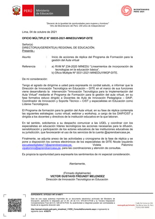 EXPEDIENTE: DITE2021-INT-0146571
Esto es una copia autentica imprimible de un documento electrónico archivado del Ministerio de
Educación, aplicando lo dispuesto por el Art. 25 de D.S. 070-2013-PCM y la Tercera Disposición
Complementaria Final del D.S. 026-2016-PCM. Su autenticidad e integridad pueden ser contrastadas a
través de la siguiente dirección web:
http://esinad.minedu.gob.pe/e_sinadmed_1/VDD_ConsultaDocumento.aspx e ingresando la
siguiente clave: 4CB274
"Decenio de la Igualdad de oportunidades para mujeres y hombres"
“Año del Bicentenario del Perú: 200 años de Independencia”
Lima, 04 de octubre de 2021
OFICIO MÚLTIPLE N° 00035-2021-MINEDU/VMGP-DITE
Señor(a)
DIRECTOR(A)/GERENTE(A) REGIONAL DE EDUCACIÓN.
Presente.-
Asunto : Inicio de acciones de réplica del Programa de Formación para la
gestión del Aula virtual
Referencia : a) RVM Nº 234-2020 MINEDU “Lineamientos de incorporación de
tecnologías en la educación básica”.
b) Oficio Múltiple Nº 0031-2021-MINEDU/VMGP-DITE.
De mi consideración:
Tengo el agrado de dirigirme a usted para expresarle mi cordial saludo, e informar que la
Dirección de Innovación Tecnológica en Educación – DITE en el marco de sus funciones
viene desarrollando la intervención "Innovación Tecnológica para la Implementación del
Aula Virtual" mediante el Programa de Formación para la gestión del aula virtual, en su
fase formativa estuvo dirigido a Docentes de Aula de Innovación Pedagógica – DAIP,
Coordinador de Innovación y Soporte Técnico – CIST y especialistas en Educación como
Líderes Tecnológicos.
El Programa de formación para la gestión del Aula virtual, en su fase de réplica contempla
las siguientes estrategias: curso virtual, webinar y workshop, a cargo de los DAIP/CIST y
dirigida a los docentes y directivos de la institución educativa en la que laboran.
En tal sentido, solicitamos a su despacho comunicar a las UGEL y coordinar con los
especialistas en educación líderes tecnológicos las acciones necesarias para la difusión,
sensibilización y participación de los actores educativos de las instituciones educativas de
su jurisdicción, que favorecerán el uso de los servicios de la cuenta @aprendoencasa.pe.
Finalmente, se adjunta anexo de las actividades y cronograma de la fase de réplica y se
pone a disposición los correos electrónicos de los especialistas de DITE Nicole Izquierdo
escuelasdigitales11@aprendoencasa.pe, Violeta Palomino
vipalomino@aprendoencasa.pe, para las coordinaciones y atención de consultas.
Es propicia la oportunidad para expresarle los sentimientos de mi especial consideración.
Atentamente,
(Firmado digitalmente)
VICTOR GUSTAVO FREUNDT MELENDEZ
Dirección de Innovación Tecnológica en Educación
 