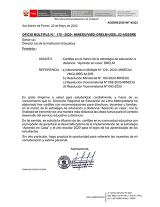 “Año de la Universalización de la Salud”
www.ugel02.gob.pe
Jr. Antón Sánchez N° 202.
San Martín de Porres. Lima 31, Perú.
(511) 615-5800 Anexo: 16039
AGEBRE2020-INT-43225
San Martín de Porres, 22 de Mayo de 2020
OFICIO MÚLTIPLE N.° 176 –2020– MINEDU/VMGI-DRELM-UGEL.02-AGEBRE
Señor (a):
Director (a) de la Institución Educativa
Presente.-
ASUNTO : Cartillas en el marco de la estrategia de educación a
distancia “Aprendo en casa” DRELM
REFERENCIA : a) Memorándum Múltiple Nº 128- 2020- MINEDU/
VMGI-DRELM-DIR.
b) Resolución Ministerial N° 160-2020-MINEDU
c) Resolución Viceministerial Nº 088-2020-MINEDU
d) Resolución Viceministerial Nº 093-2020
Es grato dirigirme a usted para saludarlo(a) cordialmente, y hacer de su
conocimiento que la Dirección Regional de Educación de Lima Metropolitana ha
elaborado tres cartillas con recomendaciones para directivos, docentes y familias,
en el marco de la estrategia de educación a distancia “Aprendo en casa”, con la
finalidad de transmitir de una manera más didáctica las ideas fuerza para el correcto
desarrollo del servicio educativo a distancia.
En tal sentido, se solicita la difusión de las cartillas en su comunidad educativa con
el propósito de garantizar el desarrollo óptimo de la implementación de la estrategia
“Aprendo en Casa” y el año escolar 2020 para el logro de los aprendizajes de los
estudiantes
Sin otro particular, hago propicia la oportunidad para reiterarle las muestras de mi
consideración y estima personal.
Atentamente,
DMMH/BLIS/SEBB-EAGEBRE
 