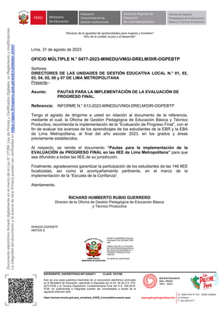 Documento
electrónico
firmado
digitalmente
en
el
marco
de
la
Ley
N°
27269,
Ley
de
Firmas
y
Certificados
Digitales,
su
Reglamento
y
modificatorias.
La
integridad
del
documento
y
la
autoría
de
la(s)
firma(s)
pueden
ser
verificadas
en
https://apps.firmaperu.gob.pe/web/validador.xhtml
EXPEDIENTE: OGPEBTP2023-INT-0293571 CLAVE: EF279E
Esto es una copia autentica imprimible de un documento electrónico archivado
en el Ministerio de Educación, aplicando lo dispuesto por el Art. 25 de D.S. 070-
2013-PCM y la Tercera Disposición Complementaria Final del D.S. 026-2016-
PCM. Su autenticidad e integridad pueden ser contrastadas a través de la
siguiente dirección web:
https://esinad.minedu.gob.pe/e_sinadmed_4/VDD_ConsultaDocumento.aspx
"Decenio de la Igualdad de oportunidades para mujeres y hombres"
“Año de la unidad, la paz y el desarrollo”
Lima, 31 de agosto de 2023
OFICIO MÚLTIPLE N.° 0477-2023-MINEDU/VMGI-DRELM/DIR-OGPEBTP
Señores
DIRECTORES DE LAS UNIDADES DE GESTIÓN EDUCATIVA LOCAL N.° 01, 02,
03, 04, 05, 06 y 07 DE LIMA METROPOLITANA
Presente.-
Asunto: PAUTAS PARA LA IMPLEMENTACIÓN DE LA EVALUACIÓN DE
PROGRESO FINAL.
Referencia: INFORME N.° 613-2023-MINEDU/VMGI-DRELM/DIR-OGPEBTP
Tengo el agrado de dirigirme a usted en relación al documento de la referencia,
mediante el cual, la Oficina de Gestión Pedagógica de Educación Básica y Técnico
Productiva, recomienda la implementación de la “Evaluación de Progreso Final”, con el
fin de evaluar los avances de los aprendizajes de los estudiantes de la EBR y la EBA
de Lima Metropolitana, al final del año escolar 2023, en los grados y áreas
previamente establecidos.
Al respecto, se remite el documento “Pautas para la implementación de la
EVALUACIÓN de PROGRESO FINAL en las IIEE de Lima Metropolitana” para que
sea difundido a todas las IIEE de su jurisdicción.
Finalmente, agradecemos garantizar la participación de los estudiantes de las 146 IIEE
focalizadas, así como el acompañamiento pertinente, en el marco de la
implementación de la “Escuela de la Confianza”.
Atentamente,
RICHARD HUMBERTO RUBIO GUERRERO
Director de la Oficina de Gestión Pedagógica de Educación Básica
y Técnico Productiva
RHRG/D.OGPEBTP
AMTS/E.E.
RUBIO GUERRERO Richard
Humberto FAU 20330611023
soft
DIRECTOR DE LA OFICINA
DE GESTIÓN PEDAGÓGICA
DE EDUCACIÓN BÁSICA Y
TÉCNICO PRODUCTIVA -
DRELM
En señal de conformidad
 