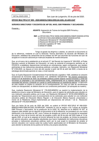 “Año de la universalización de la salud”
“Decenio de la igualdad de oportunidades para mujeres y
hombres” 2018 al 2027
Página Web: www.ugel05.gob.pe
Dirección: Av. Perú s/n – Urb. Caja de Agua – SJL
Telf. Fax. 459-8490 - Anexo: 19162
San Juan de Lurigancho, 03 de julio del 2020.
OFICIO MULTIPLE N° 009 - 2020-MINEDU/VMGI-DRELM-UGEL.05-ARH-EAP
SEÑORES DIRECTORES Y DOCENTES DE AIP DEL NIVEL EBR PRIMARIA Y SECUNDARIA:
Presente. -
ASUNTO: Asignación de Tutores de Acogida EBR Primaria y
Secundaria.
REF. a) OFICIO MÚLTIPLE 00050-2020-MINEDU/VMGP-DIGEDD-DITEN
b) OFICIO 01933-2020-MINEDU/VMGP-DIGEDD-DITEN
c) Resolución Ministerial Nº 178-2020-MINEDU
d) Resolución Ministerial Nº 193-2020-MINEDU
e) Decreto Legislativo Nº 1505
f) SINAD Nº 80666
____________________________________________________
Tengo el agrado de dirigirme a ustedes, en atención al documento a)
de la referencia, mediante el cual la Dirección Técnica Normativa de Docente del Ministerio de
Educación, establece las variaciones de los profesor de AIP que asumirán las funciones de tutor de
acogida en la sección adicional por matricula ampliada de manera temporal.
Que, en el marco de lo establecido en el artículo 21° del Decreto de Urgencia N° 026-2020, el Poder
Ejecutivo autorizó al Ministerio de Educación, en tanto se extienda la emergencia sanitaria por el
COVID19, a establecer disposiciones normativas y/u orientaciones, según corresponda, que resulten
pertinentes en las instituciones educativas públicas y privadas. Asimismo, con Resolución Ministerial
Nº 0160-2020, se dispuso el inicio del año escolar a partir del 06 de abril del 2020, a través de la
estrategia denominada aprendo en casa, a nivel nacional.
Que, la Cuarta Disposición Complementaria Final del Decreto Legislativo 1505, establece la variación
excepcional de funciones del/la servidor/a civil, señalando textualmente “De manera excepcional,
hasta el 31 de diciembre de 2020, las entidades públicas podrán asignar nuevas funciones o variar las
funciones ya asignadas a sus servidores/as civiles, indistintamente de su régimen laboral, según la
necesidad del servicio y teniendo en cuenta su perfil profesional y/o experiencia laboral. La ejecución
de esta medida no implica la variación de la contraprestación. En caso se trate de servidores/as
civiles con discapacidad, se deberá observar sus condiciones particulares” (el subrayado es nuestro).
Que, mediante Resolución Ministerial N° 178-2020-MINEDU se resolvió la implementación de la
plataforma virtual a cargo del Ministerio de Educación, para el registro de solicitudes para estudiar en
una institución educativa pública; por lo que, con Resolución Ministerial N° 00193-2020-MINEDU se
aprueba las “Disposiciones para el procesamiento de las solicitudes para estudiar en una institución
educativa pública de Educación Básica Regular o de Educación Básica Especial, presentadas a
través de la Plataforma Virtual implementada por disposiciones del artículo 1 de la Resolución
Ministerial Nº 178-2020-MINEDU”.
Que con fecha 24 de junio de 2020 del 2020, se publicó el OFICIO MÚLTIPLE Nº 008-2020-
MINEDU/VMGI-DRELM-UGEL.05-ARH-EAP, mediante el cual se asigna a los Tutores de Acogida
EBR Primaria y Secundaria, de la jurisdicción de la UGEL 05, descritos en el ANEXO Nº 001, al
respecto cabe señalar que en atención al documento a) de la referencia, se procederá con una nueva
distribución a los docentes de AIP, como Tutores de acogida así mismo se ha previsto la necesidad
de variar el inicio de la función del tutor de acogida a partir del 08 de julio del 2020 hasta el 14 de
agosto 2020, al cual se le asignara la función temporal de tutor de acogida, se iniciara la prestación
del servicio educativo, para aquellos estudiantes que fueron trasladados de instituciones educativas
privadas a instituciones educativas públicas razón por la cual surgió la necesidad de ampliar el
servicio educativo con nuevas aulas las cuales fueron aperturadas por el Ministerio de Educación,
para atender la demanda de los padres de familia y los propios estudiantes.
EXP No.32629-2020
 