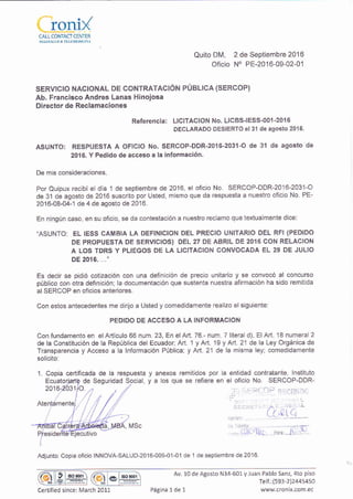 CALL CONTACICENTER
Quito DM, 2 de Sept¡embre 2016
of¡cio N' PE-2016-09-02-01
sERVtCTO NACTONAL DE CONTRATACIÓN PÚBLICA (SERCOP)
Ab. Francisco Andres Lanas Hinoiosa
Director de Reclamaciones
Referencia: LICITACION No. LlcBslESS-001-2016
DECLARADO DESIERTO el 3'l de agosfo 2016
ASUNTO: RESPUESTA A OFICIO No. SERCOP-DDR-2o16-2031-O de 3l de agosto de
2016. Y Pedido de acceso a la ¡nformación.
De mis consideraclones.
Por Quipux recibí el día 1 de septiembre de 2016, el oficio No. SERCOP-DDR-2o16-2031-0
de 31 de agosto de 2016 suscrito por Usted, mismo que da respuesta a nuestro oficio No. PE-
2016-08-04-1 de 4 de agosto de 2016.
En ningún caso, en su oficio, se da contestación a nuestro reclamo que texiualmente dice:
"ASUNTO: EL IESS CAMBIA LA DEFINICION DEL PRECIO UNITARIO DEL RFI (PEDIDO
DE PROPUESTA DE SERVICIOS) DEL 27 DE ABRIL DE 2016 CON RELACION
A LOS TDRS Y PLIEGOS DE LA LICITACION CONVOCADA EL 29 DE JULIO
DE 2016. ...',
Es decir se pidió cot¡zación con una definición de precio unitario y se convocó al concurso
público con otra definicióni la documentación que susienta nuestra afirmación ha sido remitida
al SERCOP en oficios anteriores.
Con estos antecedentes me dirüo a Usted y comedidamente lealizo el siguiente:
PEDIDO DE ACCESO A LA INFORMACION
Con fundamento en elArtículo 66 num. 23, En elArt. 76.- num. T literal d), ElArt. 18 numerai2
de la Consiitución de la República del Ecuador; Ad. 1 y Art. 19 y Art. 21 de la Ley Orgánica de
Transparencia y Acceso a la lnformación Pública; y Art. 21 de la misma ley; comedidamente
solicito:
1. Copia certificada de la respuesta y anexos remitidos por la entidad contratante, lnst¡tuio
y a los que se refiere en el ofic;o No. SERCOP-DDR-
; * -...
l
( l,tl (r_Y :
J,;(llr ,'a...1r. ].
Adjunto: Cop¡a oficio INNOVA-SALUD-2016-009-01-0'1 de'1 de sept¡embre de 2016.
de Seguridad Social,
@
rso
Ql* Av. 10 de Agosto N34 601 V luan Pablo Sanz, 4to piso
Telf.:(593 2i244s450
www.cronix.com.eccertified since: March 2011 Página 1de 1
 