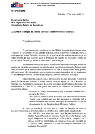 ACTEBA – Associação de Conselheiros Tutelares e Ex-Conselheiros do Estado da Bahia.
CNPJ: 11.045.370/0001-61
Of. Nº 079/2015
Salvador, 27 de maio de 2015.
Ilustríssimo Senhor
M.D. Jagno Silva dos Anjos
Conselheiro Tutelar de Guaratinga
Assunto: Solicitação de análise acerca do indeferimento de inscrição
Prezado conselheiro,
Cumprimentando-o cordialmente, a ACTEBA, Associação de Conselheiros
Tutelares e Ex-Conselheiros do Estado da Bahia, entidade sem fins lucrativos, vem por
meio perante Vossa Senhoria, em atenção à solicitação de análise no que tange ao
indeferimento de sua inscrição para o processo de escolha do Conselho Tutelar do
município de Guaratinga, temos a considerar o quanto segue.
Inicialmente destaca-se que as informações encaminhadas por e-mail em
análise se constitui no processo de escolha para membros do Conselho Tutelar local,
com posse dos seus membros em de abril de 2010, com duração de três anos, porém,
até o momento não foi realizado nenhum outro processo de escolha, sendo ampliado o
1° mandato por meio de Decreto expedido pelo Chefe do Executivo municipal.
Nestes termos, inicialmente, e sem adentrar ainda a discussão referente à
possibilidade de recondução, é mister atentar para as regras de que o Estatuto da
Criança e do Adolescente instituiu ao Conselho Municipal dos Direitos da Criança e do
Adolescente – CMDCA, a prerrogativa de realizar o processo de escolha para
conselheiro tutelar:
Estatuto da Criança e do Adolescente (Lei Federal 8.069/90, de 13
de julho de 1990).
“Art. 139º O processo para a escolha dos membros do Conselho
Tutelar será estabelecido em Lei Municipal e realizado sob a
responsabilidade do Conselho Municipal dos Direitos da Criança e
do Adolescente, e a fiscalização do Ministério Público.”
No caso da ampliação do mandato por meio de Decreto da lavra do
Executivo municipal, o próprio Estatuto e o CONANDA, vedam essa possibilidade:
“Art. 132º Em cada Município e em cada Região Administrativa do
Distrito Federal haverá, no mínimo, 1 (um) Conselho Tutelar como
órgão integrante da administração pública local, composto de 5
(cinco) membros, escolhidos pela população local para mandato de
4 (quatro) anos, permitida 1 (uma) recondução, mediante novo
processo de escolha”.
 