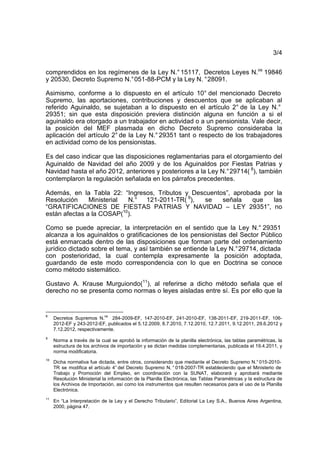 3/4
comprendidos en los regímenes de la Ley N.°15117, Decretos Leyes N.os
19846
y 20530, Decreto Supremo N.°051-88-PCM y la Ley N. °28091.
Asimismo, conforme a lo dispuesto en el artículo 10° del mencionado Decreto
Supremo, las aportaciones, contribuciones y descuentos que se aplicaban al
referido Aguinaldo, se sujetaban a lo dispuesto en el artículo 2° de la Ley N.°
29351; sin que esta disposición previera distinción alguna en función a si el
aguinaldo era otorgado a un trabajador en actividad o a un pensionista. Vale decir,
la posición del MEF plasmada en dicho Decreto Supremo consideraba la
aplicación del artículo 2° de la Ley N.° 29351 tant o respecto de los trabajadores
en actividad como de los pensionistas.
Es del caso indicar que las disposiciones reglamentarias para el otorgamiento del
Aguinaldo de Navidad del año 2009 y de los Aguinaldos por Fiestas Patrias y
Navidad hasta el año 2012, anteriores y posteriores a la Ley N.°29714( 8
), también
contemplaron la regulación señalada en los párrafos precedentes.
Además, en la Tabla 22: “Ingresos, Tributos y Descuentos”, aprobada por la
Resolución Ministerial N.° 121-2011-TR( 9
), se señala que las
“GRATIFICACIONES DE FIESTAS PATRIAS Y NAVIDAD – LEY 29351”, no
están afectas a la COSAP(10
).
Como se puede apreciar, la interpretación en el sentido que la Ley N.° 29351
alcanza a los aguinaldos o gratificaciones de los pensionistas del Sector Público
está enmarcada dentro de las disposiciones que forman parte del ordenamiento
jurídico dictado sobre el tema, y así también se entiende la Ley N.°29714, dictada
con posterioridad, la cual contempla expresamente la posición adoptada,
guardando de este modo correspondencia con lo que en Doctrina se conoce
como método sistemático.
Gustavo A. Krause Murguiondo(11
), al referirse a dicho método señala que el
derecho no se presenta como normas o leyes aisladas entre sí. Es por ello que la
8
Decretos Supremos N.
os
284-2009-EF, 147-2010-EF, 241-2010-EF, 138-2011-EF, 219-2011-EF, 106-
2012-EF y 243-2012-EF, publicados el 5.12.2009, 8.7.2010, 7.12.2010, 12.7.2011, 9.12.2011, 29.6.2012 y
7.12.2012, respectivamente.
9
Norma a través de la cual se aprobó la información de la planilla electrónica, las tablas paramétricas, la
estructura de los archivos de importación y se dictan medidas complementarias, publicada el 19.4.2011, y
norma modificatoria.
10
Dicha normativa fue dictada, entre otros, considerando que mediante el Decreto Supremo N.°015-2010-
TR se modifica el artículo 4° del Decreto Supremo N. ° 018-2007-TR estableciendo que el Ministerio de
Trabajo y Promoción del Empleo, en coordinación con la SUNAT, elaborará y aprobará mediante
Resolución Ministerial la información de la Planilla Electrónica, las Tablas Paramétricas y la estructura de
los Archivos de Importación, así como los instrumentos que resulten necesarios para el uso de la Planilla
Electrónica.
11
En “La Interpretación de la Ley y el Derecho Tributario”, Editorial La Ley S.A., Buenos Aires Argentina,
2000, página 47.
 