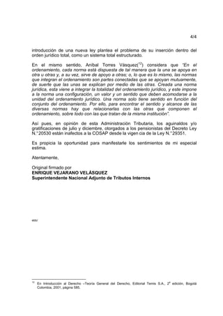4/4
introducción de una nueva ley plantea el problema de su inserción dentro del
orden jurídico total, como un sistema total estructurado.
En el mismo sentido, Aníbal Torres Vásquez(12
) considera que “En el
ordenamiento, cada norma está dispuesta de tal manera que la una se apoya en
otra u otras y, a su vez, sirve de apoyo a otras; o, lo que es lo mismo, las normas
que integran el ordenamiento son partes conectadas que se apoyan mutuamente,
de suerte que las unas se explican por medio de las otras. Creada una norma
jurídica, esta viene a integrar la totalidad del ordenamiento jurídico, y este impone
a la norma una configuración, un valor y un sentido que deben acomodarse a la
unidad del ordenamiento jurídico. Una norma solo tiene sentido en función del
conjunto del ordenamiento. Por ello, para encontrar el sentido y alcance de las
diversas normas hay que relacionarlas con las otras que componen el
ordenamiento, sobre todo con las que tratan de la misma institución”.
Así pues, en opinión de esta Administración Tributaria, los aguinaldos y/o
gratificaciones de julio y diciembre, otorgados a los pensionistas del Decreto Ley
N.°20530 están inafectos a la COSAP desde la vigen cia de la Ley N.°29351.
Es propicia la oportunidad para manifestarle los sentimientos de mi especial
estima.
Atentamente,
Original firmado por
ENRIQUE VEJARANO VELÁSQUEZ
Superintendente Nacional Adjunto de Tributos Internos
ebb/
12
En Introducción al Derecho –Teoría General del Derecho, Editorial Temis S.A., 2
a
edición, Bogotá
Colombia, 2001, página 585.
 