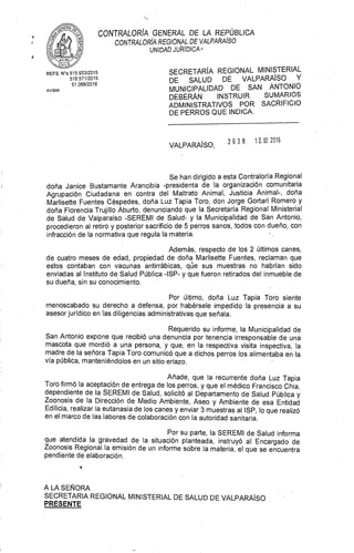 CONTRALORÍA GENERAL DE LA REPÚBLICA
CONTRALORÍA REGIONAL DE VALPARAÍSO
UNIDAD JUTIIDICA ,
SECRETARÍA REGIONAL MINISTERIAL
DE SALUD DE VALPARAÍSO Y
MUNICIPALIDAD DE SAN ANTONIO
DEBERÁN INSTRUIR SUMARIOS
ADMINISTRATIVOS POR SACRIFICIO
DE PERROS QUE INDICA.
REFS. N's 515.933/2015
516.571/2015
51.066/2016
AVSM
VALPARAÍSO,
	2 6 3 8 1 2. 0Z 2016
Se han dirigido a esta Contraloría Regional
doña Janice Bustamante Arancibia -presidenta de la organización comunitaria
Agrupación Ciudadana en contra del Maltrato Animal, Justicia Animal-, doña
Marlisette Fuentes Céspedes, doña Luz Tapia Toro, don Jorge Gortari Romero y
doña Florencia Trujillo Aburto, denunciando que la Secretaría Regional Ministerial
de Salud de Valparaíso -SEREMI de Salud- y la Municipalidad de San Antonio,
procedieron al retiro y posterior sacrificio de 5 perros sanos, todos con dueño, con
infracción de la normativa que regula la materia.
Además, respecto de los 2 últimos canes,
de cuatro meses de edad, propiedad .de doña Marlisette Fuentes, reclaman que
estos contaban con vacunas antirrábicas, qüe sus muestras no habrían sido
enviadas al Instituto de Salud Pública -ISP- y que fueron retirados del inmueble de
su dueña, sin su conocimiento.
Por último, doña Luz Tapia Toro siente
menoscabado su derecho a defensa, por habérsele impedido la presencia a su
asesor jurídico en las diligencias administrativas que señala.
Requerido su informe, la Municipalidad de
San Antonio expone que recibió una denuncia por tenencia irresponsable de una
mascota que mordió a una persona, y que, en la respectiva visita inspectiva, la
madre de la señora Tapia Toro comunicó que a dichos perros los alimentaba en la
vía pública, manteniéndolos en un sitio eriazo.
Añade, que la recurrente doña Luz Tapia
Toro firmó la aceptación de entrega de los perros, y que el médico Francisco Chia,
dependiente de la SEREMI de Salud, solicitó al Departamento de Salud Pública y
Zoonosis de la Dirección de Medio Ambiente, Aseo y Ambiente de esa Entidad
Edilicia, realizar la eutanasia de los canes y enviar 3 muestras al ISP, lo que realizó
en el marco de las labores de colaboración con la autoridad sanitaria.
Por su parte, la SEREMI de Salud informa
que atendida la gravedad de la situación planteada, instruyó al Encargado de
Zoonosis Regional la emisión de un informe sobre la materia, el que se encuentra
pendiente de elaboración.
A LA SEÑORA
SECRETARIA REGIONAL MINISTERIAL DE SALUD DE VALPARAÍSO
PRESENTE
 