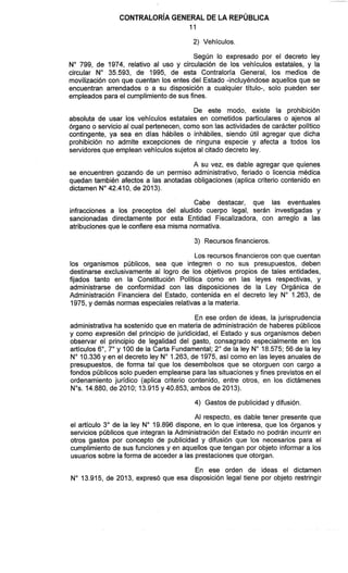 2) Vehículos.
Según lo expresado por el decreto ley
N" 799, de 1974, relativo al uso y circulación de los vehículos estatales, y la
circular No 35.593, de 1995, de esta Contraloría General, los medios de
movilización con que cuentan los entes del Estado -incluyéndose aquellos que se
encuentran arrendados o a su disposición a cualquier título-, solo pueden ser
empleados para el cumplimiento de sus fines.
De este modo, existe la prohibición
absoluta de usar los vehículos estatales en cometidos particulares o ajenos al
órgano o servicio al cual pertenecen, como son las actividades de carácter político
contingente, ya sea en días hábiles o inhábiles, siendo útil agregar que dicha
prohibición no admite excepciones de ninguna especie y afecta a todos los
servidoresque emplean vehículos sujetos al citado decreto ley.
A su vez, es dable agregar que quienes
se encuentren gozando de un permiso administrativo, feriado o licencia médica
quedan también afectos a las anotadas obligaciones (aplica criterio contenido en
dictamen No42.410, de 2013).
Cabe destacar, que las eventuales
infracciones a los preceptos del aludido cuerpo legal, serán investigadas y
sancionadas directamente por esta Entidad Fiscalizadora, con arreglo a las
atribucionesque le confiere esa misma normativa.
3) Recursosfinancieros.
Los recursosfinancieros con que cuentan
los organismos públicos, sea que integren o no sus presupuestos, deben
destinarse exclusivamente al logro de los objetivos propios de tales entidades,
fijados tanto en la Constitución Política como en las leyes respectivas, y
administrarse de conformidad con las disposiciones de la Ley Orgánica de
Administración Financiera del Estado, contenida en el decreto ley No 1.263, de
1975, y demás normas especiales relativasa la materia.
En ese orden de ideas, la jurisprudencia
administrativa ha sostenido que en materia de administración de haberes públicos
y como expresión del principio de juridicidad, el Estado y sus organismos deben
observar el principio de legalidad del gasto, consagrado especialmente en los
artículos 6", 7" y 100 de la Carta Fundamental; 2" de la ley No18.575; 56 de la ley
N" 10.336 y en el decreto ley No1.263,de 1975, así como en las leyes anuales de
presupuestos, de forma tal que los desembolsos que se otorguen con cargo a
fondos públicos solo pueden emplearse para las situaciones y fines previstosen el
ordenamiento jurídico (aplica criterio contenido, entre otros, en los dictámenes
Nos.14.880, de 2010; 13.915 y 40.853, ambos de 2013).
4) Gastos de publicidad y difusión.
Al respecto, es dable tener presente que
el artículo 3" de la ley No 19.896 dispone, en lo que interesa, que los órganos y
servicios públicos que integran la Administración del Estado no podrán incurrir en
otros gastos por concepto de publicidad y difusión que los necesarios para el
cumplimiento de sus funciones y en aquellos que tengan por objeto informar a los
usuarios sobre la forma de acceder a las prestacionesque otorgan.
En ese orden de ideas el dictamen
No 13.915, de 2013, expresó que esa disposición legal tiene por objeto restringir
 