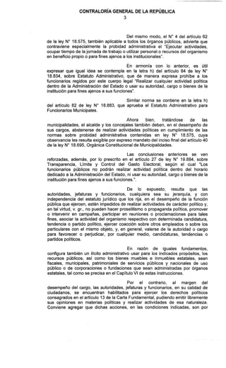 CONTRALOR~AGENERAL DE LA REPÚBLICA
Del mismo modo, el No4 del artículo 62
de la ley No18.575, también aplicable a todos los órganos públicos, advierte que
contraviene especialmente la probidad administrativa el "Ejecutar actividades,
ocupar tiempo de lajornada de trabajo o utilizar personal o recursos del organismo
en beneficio propio o para fines ajenos a los institucionales".
En armonía con lo anterior, es útil
expresar que igual idea se contempla en la letra h) del artículo 84 de ley No
18.834, sobre Estatuto Administrativo, que de manera expresa prohíbe a los
funcionarios regidos por este cuerpo legal "Realizar cualquier actividad política
dentro de la Administración del Estado o usar su autoridad, cargo o bienes de la
instituciónpara fines ajenos a sus funciones".
Similar norma se contiene en la letra h)
del artículo 82 de ley No 18.883, que aprueba el Estatuto Administrativo para
Funcionarios Municipales.
Ahora bien, tratándose de las
municipalidades, el alcalde y los concejales también deben, en el desempeño de
sus cargos, abstenerse de realizar actividades políticas en cumplimiento de las
normas sobre probidad administrativa contenidas en ley No 18.575, cuya
observancia les resulta exigible por expreso mandato del inciso final del artículo 40
de la ley No18.695, Orgánica Constitucionalde Municipalidades.
Las conclusiones anteriores se ven
reforzadas, además, por lo prescrito en el artículo 27 de ley No 19.884, sobre
Transparencia, Límite y Control del Gasto Electoral, según el cual "Los
funcionarios públicos no podrán realizar actividad política dentro del horario
dedicado a la Administración del Estado, ni usar su autoridad, cargo o bienes de la
instituciónpara fines ajenos a sus funciones.".
De lo expuesto, resulta que las
autoridades, jefaturas y funcionarios, cualquiera sea su jerarquía, y con
independencia del estatuto jurídico que los rija, en el desempeño de la función
pública que ejercen, están impedidos de realizar actividades de carácter políticoy,
en tal virtud, v. gr., no pueden hacer proselitismo o propaganda política, promover
o intervenir en campañas, participar en reuniones o proclamaciones para tales
fines, asociar la actividad del organismo respectivo con determinada candidatura,
tendencia o partido político, ejercer coacción sobre otros empleados o sobre los
particulares con el mismo objeto, y, en general, valerse de la autoridad o cargo
para favorecer o perjudicar, por cualquier medio, candidaturas, tendencias o
partidos políticos.
En razón de iguales fundamentos,
configura también un ilícito administrativo usar para los indicados propósitos, los
recursos públicos, así como los bienes muebles e inmuebles estatales, sean
fiscales, municipales, patrimoniales de servicios públicos y nacionales de uso
público o de corporaciones o fundaciones que sean administradas por órganos
estatales, tal como se precisa en el CapítuloVI de estas instrucciones.
Por el contrario, al margen del
desempeño del cargo, las autoridades, jefaturas y funcionarios, en su calidad de
ciudadanos, se encuentran habilitados para ejercer los derechos políticos
consagrados en el articulo 13 de la Carta Fundamental, pudiendo emitir libremente
sus opiniones en materias políticas y realizar actividades de esa naturaleza.
Conviene agregar que dichas acciones, en las condiciones indicadas, son por
 