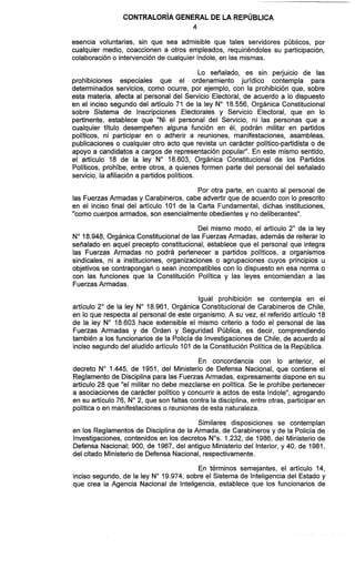 CONTRALORÍAGENERAL DE LA REPÚBLICA
4
esencia voluntarias, sin que sea admisible que tales servidores públicos, por
cualquier medio, coaccionen a otros empleados, requiriéndoles su participación,
colaboracióno intervenciónde cualquier índole, en las mismas.
Lo señalado, es sin perjuicio de las
prohibiciones especiales que el ordenamiento jurídico contempla para
determinados servicios, como ocurre, por ejemplo, con la prohibición que, sobre
esta materia, afecta al personal del Servicio Electoral, de acuerdo a lo dispuesto
en el inciso segundo del artículo 71 de la ley N" 18.556, Orgánica Constitucional
sobre Sistema de Inscripciones Electorales y Servicio Electoral, que en lo
pertinente, establece que "Ni el personal del Servicio, ni las personas que a
cualquier título desempeñen alguna función en él, podrán militar en partidos
políticos, ni participar en o adherir a reuniones, manifestaciones, asambleas,
publicaciones o cualquier otro acto que revista un carácter político-partidista o de
apoyo a candidatos a cargos de representación popular". En este mismo sentido,
el artículo 18 de la ley N" 18.603, Orgánica Constitucional de los Partidos
Políticos, prohibe, entre otros, a quienes formen parte del personal del señalado
servicio, la afiliación a partidos políticos.
Por otra parte, en cuanto al personal de
las FuerzasArmadas y Carabineros, cabe advertir que de acuerdo con lo prescrito
en el inciso final del artículo 101 de la Carta Fundamental, dichas insti4uciones1
"como cuerpos armados, son esencialmente obedientes y no deliberantes".
Del mismo modo, el articulo 2" de la ley
N" 18.948, Orgánica Constitucionalde las Fuerzas Armadas, además de reiterar lo
señalado en aquel precepto constitucional, establece que el personal que integra
las Fuerzas Armadas no podrá pertenecer a partidos políticos, a organismos
sindicales, ni a instituciones, organizaciones o agrupaciones cuyos principios u
objetivos se contrapongan o sean incompatibles con lo dispuesto en esa norma o
con las funciones que la Constitución Política y las leyes encomiendan a las
FuerzasArmadas.
Igual prohibición se contempla en el
artículo 2" de la ley N" 18.961, Orgánica Constitucional de Carabineros de Chile,
en lo que respecta al personal de este organismo. A su vez, el referido artículo 18
de la ley N" 18.603 hace extensible el mismo criterio a todo el personal de las
Fuerzas Armadas y de Orden y Seguridad Pública, es decir, comprendiendo
también a los funcionarios de la Policía de Investigacionesde Chile, de acuerdo al
inciso segundo del aludido artículo 101 de la Constitución Política de la República.
En concordancia con lo anterior, el
decreto No 1.445, de 1951, del Ministerio de Defensa Nacional, que contiene el
Reglamento de Disciplina para las FuerzasArmadas, expresamentedispone en su
artículo 28 que "el militar no debe mezclarse en política. Se le prohíbe pertenecer
a asociaciones de carácter político y concurrir a actos de esta índole", agregando
en su artículo 76, N" 2, que son faltas contra la disciplina, entre otras, participaren
política o en manifestacioneso reuniones de esta naturaleza.
Similares disposiciones se contemplan
en los Reglamentosde Disciplina de la Armada, de Carabineros y de la Policía de
Investigaciones,contenidos en los decretos Nos.1.232, de 1986, del Ministerio de
Defensa Nacional; 900, de 1967, del antiguo Ministerio del Interior, y 40, de 1981,
del citado Ministerio de Defensa Nacional, respectivamente.
En términos semejantes, el artículo 14,
inciso segundo, de la ley N" 19.974, sobre el Sistema de Inteligencia del Estado y
que crea la Agencia Nacional de Inteligencia, establece que los funcionarios de
 