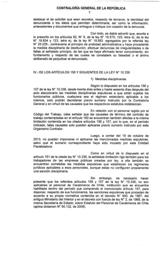 CONTRALOR~AGENERAL DE LA REPÚBLICA
7
destacar el de solicitar que sean secretos, respecto de terceros, la identidad del
denunciante o los datos que permitan determinarla, así como la información,
antecedentesy documentos que entregue o indique con ocasión de la denuncia.
Con todo, es dable advertir que, acorde a
lo prescrito en los artículos 62, No9, de la ley No 18.575; 125, letra d), de la ley
No 18.834 y 123, letra e), de la ley No 18.883 -agregados por la referida ley
No20.205-, contraviene el principio de probidad administrativa y hace procedente
la medida disciplinaria de destitución, efectuar denuncias de irregularidades o de
faltas al señalado principio, de las que se haya afirmado tener conocimiento, sin
fundamento y respecto de las cuales se constatare su falsedad o el ánimo
deliberadode perjudicar al denunciado.
IV.- DE LOS ART~CULOS156Y SIGUIENTES DE LA LEY No10.336
1) Medidas disciplinarias.
Según lo dispuesto en los artículos 156 y
157de la ley No10.336, desde treinta días antes y hasta sesenta días después del
acto eleccionario las medidas disciplinarias expulsivas a que están sujetos los
funcionarios públicos, cualquiera sea el régimen estatutario aplicable a los
mismos, solo podrán decretarse previo sumario instruido por la Contraloría
General y en virtud de las causales que los respectivos estatutos establezcan.
En relación con el personal regido por el
Código del Trabajo, cabe señalar que las causales de término del contrato de
trabajo contempladasen el artículo 160 se encuentran también afectas a la misma
limitación contenida en los citados artículos 156 y 157, por lo que, en el periodo
indicado, tales causales solo pueden aplicarse previo sumario instruido por este
Organismo Contralor.
Luego, a contar del 18 de octubre de
2013, no pueden imponerse ni aplicarse las mencionadas medidas expulsivas,
salvo que el sumario correspondiente haya sido incoado por esta Entidad
Fiscalizadora.
Como en virtud de lo dispuesto en el
artículo 161 de la citada ley No10.336, la señalada limitación rigetambién para los
trabajadores de las empresas públicas creadas por ley, a ella también se
encuentran sometidas las medidas expulsivas que establecen los regímenes
jurídicos aplicables a esos personales, aunque estas no configuren propiamente
una sanción disciplinaria.
Sin embargo, es necesario hacer
presente que los referidos artículos 156 y 157 de la ley No 10.336, no son
aplicables al personal de Carabineros de Chile, institución que se encuentra
habilitada dentro del período que comprende el mencionado articulo 157, para
disponer, respecto de sus funcionarios, las sanciones expulsivas que procedan de
acuerdo a su propia normativa contenida en el decreto No 900, de 1967, del
antiguo Ministerio del Interiory en el decreto con fuerza de ley No2, de 1968, de la
misma Secretaria de Estado, sobre Estatutodel Personal de Carabineros de Chile
(aplica dictamen No60.132, de 2008).
 