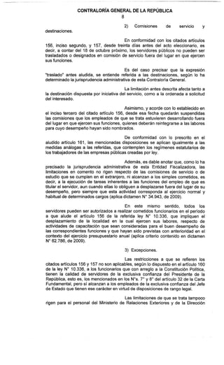 2) Comisiones de servicio y
destinaciones.
En conformidad con los citados artículos
156, inciso segundo, y 157, desde treinta días antes del acto eleccionario, es
decir, a contar del 18 de octubre próximo, los servidores públicos no pueden ser
trasladados o designados en comisión de servicio fuera del lugar en que ejercen
sus funciones.
Es del caso precisar que la expresión
"traslado" antes aludida, se entiende referida a las destinaciones, según lo ha
determinado lajurisprudencia administrativa de esta Contraloría General.
La limitación antes descrita afecta tanto a
la destinación dispuesta por iniciativa del servicio, como a la ordenada a solicitud
del interesado.
Asimismo, y acorde con lo establecido en
el inciso tercero del citado artículo 156, desde esa fecha quedarán suspendidas
las comisiones que los empleados de que se trata estuvieren desarrollando fuera
del lugar en que ejercen sus funciones, quienes deberán reintegrarse a las labores
para cuyo desempeño hayan sido nombrados.
De conformidad con lo prescrito en el
aludido artículo 161, las mencionadas disposiciones se aplican igualmente a las
medidas análogas a las referidas, que contemplen los regímenes estatutarios de
los trabajadores de las empresas públicascreadas por ley.
Además, es dable anotar que, como lo ha
precisado la jurisprudencia administrativa de esta Entidad Fiscalizadora, las
limitaciones en comento no rigen respecto de las comisiones de servicio o de
estudio que se cumplen en el extranjero, ni alcanzan a los simples cometidos, es
decir, a la ejecución de tareas inherentes a las funciones del empleo de que es
titular el servidor, aun cuando ellas lo obliguen a desplazarse fuera del lugar de su
desempeño, pero siempre que esta actividad corresponda al ejercicio normal y
habitualde determinadoscargos (aplicadictamen No34.943, de 2009).
En este mismo sentido, todos los
servidores pueden ser autorizados a realizar cometidos funcionarios en el período
a que alude el artículo 156 de la referida ley No 10.336, que impliquen el
desplazamiento de la localidad en la cual ejercen sus labores, respecto de
actividades de capacitación que sean consideradas para el buen desempeño de
las correspondientes funciones y que hayan sido previstas con anterioridad en el
contexto del ejercicio presupuestario anual (aplica criterio contenido en dictamen
No62.786, de 2009).
3) Excepciones.
Las restricciones a que se refieren los
citados artículos 156y 157 no son aplicables, según lo dispuesto en el artículo 160
de la ley No 10.336, a los funcionarios que con arreglo a la Constitución Política,
tienen la calidad de servidores de la exclusiva confianza del Presidente de la
República, esto es, los mencionados en los Nos.7" y 8" del artículo 32 de la Carta
Fundamental, pero sí alcanzan a los empleados de la exclusiva confianza del Jefe
de Estado que tienen ese carácter en virtud de disposiciones de rango legal.
Las limitaciones de que se trata tampoco
rigen para el personal del Ministerio de Relaciones Exteriores y de la Dirección
 