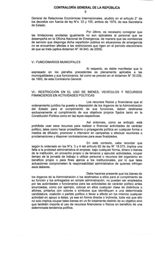 CONTRALOR~AGENERAL DE LA REPÚBLICA
General de Relaciones Económicas Internacionales, aludido en el artículo 2" de
los decretos con fuerza de ley Nos.33 y 105, ambos de 1979, de esa Secretaría
de Estado.
Por último, es necesario consignar que
las limitaciones anotadas igualmente no son aplicables al personal que se
desempeña en la Oficina Nacional de Emergencia, de manera que las comisiones
de servicio que disponga dicha repartición pública en situaciones de emergencia
no se encuentran afectas a las restricciones que rigen en el período eleccionario
de que se trata (aplica dictamen No34.943, de 2009).
V.- FUNCIONARIOS MUNICIPALES
Al respecto, es dable manifestar que lo
expresado en los párrafos precedentes es plenamente aplicable a las
municipalidadesy sus funcionarios, tal como se precisó en el dictamen No30.039,
de 1993, de esta ContraloríaGeneral.
VI.- RESTRICCIÓN EN EL USO DE BIENES, VEH~CULOSY RECURSOS
FINANCIEROS EN ACTIVIDADES POL~TICAS
Los recursos físicos y financieros que el
ordenamiento jurídico ha puesto a disposición de los órganos de la Administración
del Estado para el cumplimiento de sus funciones, deben destinarse
exclusivamente al cumplimiento de sus objetivos propios fijados tanto en la
Constitución Política como en las leyes respectivas.
Así entonces, como se anticipó, está
prohibido usar esos recursos para realizar o financiar actividades de carácter
político, tales como hacer proselitismo o propaganda política en cualquier forma o
medios de difusión, promover o intervenir en campañas o efectuar reuniones o
proclamacionesy disponer contrataciones para esas finalidades.
En este contexto, cabe recordar que
según lo ordenado en los Nos.3 y 4 del artículo 62 de ley No 18.575, implica una
falta a la probidad administrativa el emplear, bajo cualquier forma, dinero o bienes
de la institución, en provecho propio o de terceros y ejecutar actividades, ocupar
tiempo de la jornada de trabajo o utilizar personal o recursos del organismo en
beneficio propio o para fines ajenos a los institucionales, por lo que tales
actuaciones comprometen la responsabilidad administrativa de quienes infrinjan
esos deberes.
Debe hacerse presente que los bienes de
los órganos de la Administración o los destinados a ellos para el cumplimiento de
su función y los entregados en simple administración, no pueden ser empleados
por las autoridades o funcionarios para las actividades de carácter político antes
enunciadas, como por ejemplo, colocar en ellos cualquier clase de distintivos o
afiches, pintarlos con colores o símbolos que identifiquen a una determinada
candidatura, coalición o partido político o llevar a efecto en los mismos cualquier
actividad en apoyo a éstas, ya sea en forma directa o indirecta, toda vez que ello
no solo implica ocupar tales bienes en un fin totalmente distinto de su objetivo sino
que también importa el uso de recursos financieros o físicos en beneficio de una
determinadatendencia política.
 