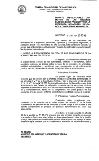 CONTRALOR~AGENERAL DE LA REPÚBLICA
GABINETE DEL CONTRALOR GENERAL
DIVISIÓN JUR~DICA
IMPARTE INSTRUCCIONES CON
MOTIVO DE LAS PRÓXIMAS
ELECCIONES DE PRESIDENTE DE LA
REPÚBLICA, SENADORES, DIPUTA-
DOS Y CONSEJEROS REGIONALES.
SANTIAGO, O S. SET 13*05720l)
Con motivo de las elecciones de
Presidente de la República, Senadores, Diputados y Consejeros Regionales, a
efectuarse el día 17 de noviembre del año en curso, esta Contraloría General, en
uso de sus atribuciones constitucionales y legales, ha estimado necesario impartir
las siguientes instrucciones.
l.- SOBRE LA PRESCINDENCIA POL~TICADE LOS FUNCIONARIOS DE LA
ADMINISTRACIÓN DEL ESTADO
Al respecto, conviene hacer presente que
la prescindencia política de las autoridades, jefaturas y funcionarios, como
servidores públicos, se articula sobre la base de los principios de juridicidad,
probidad administrativa y apoliticidad que, consagrados en el ordenamiento
jurídico, han sido desarrollados a través de lajurisprudencia administrativa.
1) Principiode Juridicidad.
En primer lugar, es necesario tener
presente que de acuerdo con el anotado principio de juridicidad, contemplado en
los artículos 6" y 7" de la Constitución Política, y con lo dispuesto en los artículos
2",3",5" y 7" de ley N" 18.575, Orgánica Constitucionalde Bases Generales de la
Administración del Estado, es obligación primordial de los servidores públicos
propender al bien común -artículo 1O de la Constitución Política-, debiendo cumplir
fiel y esmeradamente, dentro de su competencia, las tareas propias de sus
funciones, a fin de atender en forma eficiente las necesidadespúblicas a su cargo.
2) Principiode ProbidadAdministrativa.
Enseguida, debe considerarse que,
conforme con lo prescrito en el inciso primero del artículo 8" de la Carta
Fundamental, el ejercicio de las funciones públicas obliga a sus titulares a dar
estricto cumplimiento al principio de probidad administrativa en todas sus
actuaciones.
A su turno, el inciso segundo del artículo
52 de la aludida ley N" 18.575, previene que ese principio consiste en observar
una conducta funcionaria intachable y un desempeño honesto y leal de la función
o cargo, con preeminencia del interés general sobre el particular. Agrega el inciso
tercero de igual precepto que su inobservancia acarreará las responsabilidades y
AL SEÑOR
MINISTRO DEL INTERIORY SEGURIDAD PÚBLICA
PRESENTE
 