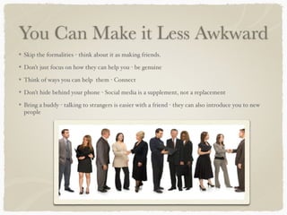 You Can Make it Less Awkward 
Skip the formalities - think about it as making friends.! 
Don’t just focus on how they can help you - be genuine ! 
Think of ways you can help them - Connect! 
Don’t hide behind your phone - Social media is a supplement, not a replacement! 
Bring a buddy - talking to strangers is easier with a friend - they can also introduce you to new 
people 
