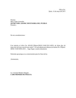 Oficio No.
                                                                 Quito. 16 de mayo del 2011




Doctora
Mery Tadeo Gonzalón
SECRETARIA AD-HOC DEFENSORIA DEL PUEBLO
Presente.-




De mis consideraciones:




Con relación al oficio No. 001428 DNprot-DESC-51445-2011-MTG, de fecha diez de
mayo dos mil once suscrito por usted. Y al cual adjunta providencia de tramita No. DNprot-
DESC-51445-MTG-2011… hago llegar a usted contestación


Particular que pongo en su conocimiento para los fines de ley.


Atentamente,




Lic. Germán Méndez Delgado
CABO PRIMERO DE POLICIA
 