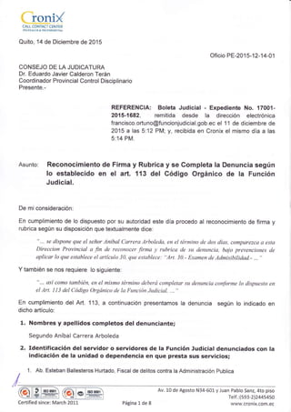 'f-q . ./
LLqNIXCALL CONTACT CENTER
TEI" ÉSA I-I ;D & TF- I.EM EI'I C' NA
Quito, 14 de Diciembre de 2015
Oficio PE-201 5-12-1 4-0 1
CONSEJO DE LA JUDICATURA
Dr. Eduardo Javier Calderon Terán
Coordinador Provincial Control Disciplinario
Presente.-
REFERENCIA: Boleta Judicial - Expediente No. 17001-
2015-1682, remitida desde la dirección electrónica
francisco.ortuno@funcionjudicial.gob.ec el 1 1 de diciembre de
2015 a las 5:12 PM; y, recibida en Cronix el mismo día a las
5:14 PM.
Asunto: Reconocimiento de Firma y Rubrica y se Completa la Denuncia según
Io establecido en e¡ art. 113 del Código Orgánico de la Función
Judicial.
De mi consideración:
En cumplimiento de lo dispuesto por su autoridad este día procedo al reconocimiento de firma y
rubrica según su disposición que textualmente dice:
"... se dispone que el señor Anibal Carrera Arboleda, en el término de dos días, comparezca a esta
Direccion Provincial a fin de reconocer firma y rubrica de su denuncia, bajo prevenciones de
aplicar lo que establece el artículo 30, que establece; "Art. 30.- Examen de Admisibilidad.- .., "
Y también se nos requiere lo siguiente:
"... así como también, en el mismo término deberá completar su denuncia conforme lo dispuesto en
el Art. I 13 del Código Orgánico de la Función Judicial, . . "
En cumplimiento del Art. 113, a continuación presentamos la denuncia según lo indicado en
dicho artículo:
1. Nombres y apellidos completos del denunciante;
Segundo Aníbal Carrera Arboleda
2. Identificación del servidor o servidores de la Función Judicial denunciados con la
indicdción de ta unidad o dependencia en que presta sus servicios;
1. Ab. Esteban Ballesteros Hurtado, Fiscal de delitos contra la Administración Publica
t§o 0001
ffil* l§o 900r
Av. 10 de Agosto N34-601 y Juan Pablo Sanz, 4to piso
Telf.:(593-2124454sO
www.cronix.com.ecCertified since: March 201,1 Página L de 8
 