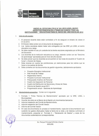M ni steri o           UNIDAD DE GESTION
                                             EDUCATIVA LOCAL            ORGANO DE CONTROL
                     de Educación                   N!! 06                 INSTITUCIONAL




                          ANEXO AL OFICIO MULTIPLE W 001-2012-UGEL.06/0CJ
                         ASPECTOS PRINCIPALES A TENER EN CUENTA 'POR LAS
               INSTITUCIONES    EDUCATIVAS PARA EL INICIO DEL AÑO ESCOLAR 2012

l.    Iniciode año escolar:

      1.   El personal docente debe estar contratado a fin de asegurar el dictado de clases el
           01.03.2012.
      2.   El Director debe contar con el documento de designación.
      3.   Los textos escolares deben haber sido entregados por las DRE y/o UGEL al centro
           educativo a su cargo.
      4.   Se debe cautelar el uso y/o custodia de los textos escolares asignados por el Ministerio
           de Educación.
      5.   Los docentes de la institución educativa a su cargo, deberán contar con las "Sesiones
           de aprendizaje" aprobadas para el inicio del año escolar.
      6.   Se debe prever que los docentes se encuentren en las Aulas de acuerdo al "Cuadro de
           horas" u Horario de Clases.
      7.   Debe tenerse en cuenta las prohibiciones y/o restricciones para los cobros que se
           hacen a los padres de familia.
      8.   Debe contarse con los documentos de gestión siguientes, debidamente aprobados:

               ~   Proyecto Educativo Institucional
               ~   Plan Anual de Trabajo.
               ~   Reglamento Interno.
               ~   Proyecto Curricular Institucional
               ~   Presupuesto Analítico de Personal
               ~   Cuadro de Asignación de Personal.
               ~   Cuadro de Distribución de Secciones y Horas de Clase.
               ~   Informe de Gestión anual 2011
               ~   Programación anual - Sesiones de Aprendizaje.

!l.    Mantenimiento preventivo: Contar con lo siguiente:

      1.   Formato 1 "Ficha Técnica de Mantenimiento"        aprobado por la DRE, UGEL o
           Municipalidad.
      2.   Voucher de cobro en el Banco de la Nación y/o movimientos bancarios.
      3.   Acta de Instalación del Comité de Mantenimiento.
      4.   Acta de Instalación del Comité Veedor.
      5.   Informe del Comité Veedor
      6.   En caso de encontrarse en proceso el mantenimiento; copia de la documentación que
           sustente los gastos efectuados hasta la fecha de la visita y de haberse culminado el
           mantenimiento, presentar el Formato 2 - "Declaración de Gastos" y copia de los
           documentos sustentatorios correspondientes.



                                 Av. Parque Principal S/N Ate-Vitarte
                                               4941496
 