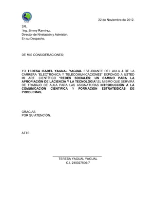 22 de Noviembre de 2012.

SR.
Ing. Jimmy Ramírez.
Director de Nivelación y Admisión.
En su Despacho.




DE MIS CONSIDERACIONES:




YO TERESA ISABEL YAGUAL YAGUAL ESTUDIANTE DEL AULA 4 DE LA
CARRERA “ELECTRÓNICA Y TELECOMUNICACIONES” EXPONGO A USTED
MI ART. CIENTÍFICO *REDES SOCIALES: UN CAMINO PARA LA
APROPIACIÓN DE LACIENCIA Y LA TECNOLOGÍA*.EL MISMO QUE SERVIRÁ
DE TRABAJO DE AULA PARA LAS ASIGNATURAS INTRODUCCIÓN A LA
COMUNICACIÓN CIENTIFICA Y FORMACIÓN ESTRATEGICAS DE
PROBLEMAS.




GRACIAS
POR SU ATENCIÓN.




ATTE.




                          TERESA YAGUAL YAGUAL
                              C.I. 240027506-7
 