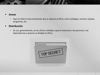  Anexo
 Aquí se indica la documentación que se adjunta al oficio, como catálogos, revistas, tarjetas,
programas, etc.
 Distribución
 Se usa, generalmente, en los oficios múltiples; aquí se menciona a las personas y las
dependencias a quienes va dirigido el oficio.
 