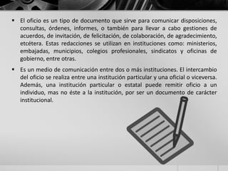  El oficio es un tipo de documento que sirve para comunicar disposiciones,
consultas, órdenes, informes, o también para llevar a cabo gestiones de
acuerdos, de invitación, de felicitación, de colaboración, de agradecimiento,
etcétera. Estas redacciones se utilizan en instituciones como: ministerios,
embajadas, municipios, colegios profesionales, sindicatos y oficinas de
gobierno, entre otras.
 Es un medio de comunicación entre dos o más instituciones. El intercambio
del oficio se realiza entre una institución particular y una oficial o viceversa.
Además, una institución particular o estatal puede remitir oficio a un
individuo, mas no éste a la institución, por ser un documento de carácter
institucional.
 