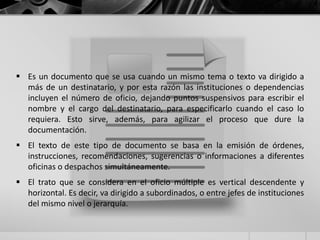  Es un documento que se usa cuando un mismo tema o texto va dirigido a
más de un destinatario, y por esta razón las instituciones o dependencias
incluyen el número de oficio, dejando puntos suspensivos para escribir el
nombre y el cargo del destinatario, para especificarlo cuando el caso lo
requiera. Esto sirve, además, para agilizar el proceso que dure la
documentación.
 El texto de este tipo de documento se basa en la emisión de órdenes,
instrucciones, recomendaciones, sugerencias o informaciones a diferentes
oficinas o despachos simultáneamente.
 El trato que se considera en el oficio múltiple es vertical descendente y
horizontal. Es decir, va dirigido a subordinados, o entre jefes de instituciones
del mismo nivel o jerarquía.
 