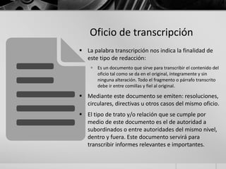 Oficio de transcripción
 La palabra transcripción nos indica la finalidad de
este tipo de redacción:
 Es un documento que sirve para transcribir el contenido del
oficio tal como se da en el original, íntegramente y sin
ninguna alteración. Todo el fragmento o párrafo transcrito
debe ir entre comillas y fiel al original.
 Mediante este documento se emiten: resoluciones,
circulares, directivas u otros casos del mismo oficio.
 El tipo de trato y/o relación que se cumple por
medio de este documento es el de autoridad a
subordinados o entre autoridades del mismo nivel,
dentro y fuera. Este documento servirá para
transcribir informes relevantes e importantes.
 