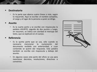  Destinatario
 Es la parte que abarca cuatro líneas o más, según
lo requerido. Aquí se escribe: el nombre completo,
el cargo y el lugar de la persona a quien se dirige.
 Asunto
 Es la cuarta parte y se escribe con mayúsculas la
palabra ASUNTO, seguida de dos puntos y luego,
en resumen, se indica con claridad el mensaje del
texto, que se explicará en el cuerpo.
 Referencia
 Es la quinta parte que se usa, sólo cuando es
necesario mencionar la numeración del
documento recibido con anterioridad, a cuyo
contenido se quiere dar respuesta. Esta palabra
también se escribe con mayúscula y debajo del
asunto.
 En algunos casos esta parte del oficio se usa para
mencionar decretos, resoluciones, directivas o
convenios.
 