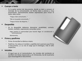  Cuerpo o texto
 Es la parte central del documento, donde se dará a conocer el
mensaje de la comunicación, en forma clara y precisa y muy
brevemente. Generalmente existen expresiones para iniciar el
texto, tales como:
"Tengo a bien comunicarle..."
"Me es muy grato comunicarle..."
"Tengo el honor de dirigirme..."
 Despedida
 En la despedida debemos demostrar amabilidad, cortesía.
Existen, también, expresiones conocidas como:
Hago propicia la oportunidad para hacerle llegar mi consideración y
estima personal.
Atentamente,
 Firma y posfirma
 Firma: Se escribe la rúbrica a mano.
 Posfirma: Se coloca el nombre y apellido de la persona que firma
el documento, y a su vez el cargo que le distingue, más el sello
respectivo.
 Iniciales
 Al igual que en el memorándum, las iniciales del remitente se
escriben con letras mayúsculas y, en minúsculas, las de la persona
que mecanografió el documento.
 