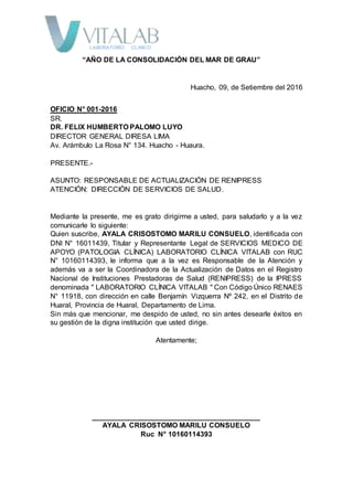 LABORATORIO CLÍNICO
“AÑO DE LA CONSOLIDACIÓN DEL MAR DE GRAU”
Huacho, 09, de Setiembre del 2016
OFICIO N° 001-2016
SR.
DR. FELIX HUMBERTO PALOMO LUYO
DIRECTOR GENERAL DIRESA LIMA
Av. Arámbulo La Rosa N° 134. Huacho - Huaura.
PRESENTE.-
ASUNTO: RESPONSABLE DE ACTUALIZACIÓN DE RENIPRESS
ATENCIÓN: DIRECCIÓN DE SERVICIOS DE SALUD.
Mediante la presente, me es grato dirigirme a usted, para saludarlo y a la vez
comunicarle lo siguiente:
Quien suscribe, AYALA CRISOSTOMO MARILU CONSUELO, identificada con
DNI N° 16011439, Titular y Representante Legal de SERVICIOS MEDICO DE
APOYO (PATOLOGIA CLÍNICA) LABORATORIO CLÍNICA VITALAB con RUC
N° 10160114393, le informa que a la vez es Responsable de la Atención y
además va a ser la Coordinadora de la Actualización de Datos en el Registro
Nacional de Instituciones Prestadoras de Salud (RENIPRESS) de la IPRESS
denominada " LABORATORIO CLÍNICA VITALAB " Con Código Único RENAES
N° 11918, con dirección en calle Benjamín Vizquerra Nº 242, en el Distrito de
Huaral, Provincia de Huaral, Departamento de Lima.
Sin más que mencionar, me despido de usted, no sin antes desearle éxitos en
su gestión de la digna institución que usted dirige.
Atentamente;
__________________________________________
AYALA CRISOSTOMO MARILU CONSUELO
Ruc N° 10160114393
 