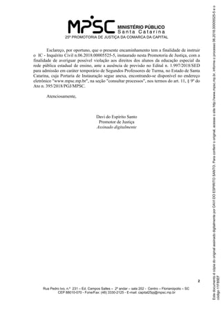 25ª PROMOTORIA DE JUSTIÇA DA COMARCA DA CAPITAL
2
Rua Pedro Ivo, n.º 231 – Ed. Campos Salles – 2º andar – sala 202 - Centro – Florianópolis – SC
CEP 88010-070 - Fone/Fax: (48) 3330-2125 - E-mail: capital25pj@mpsc.mp.br
Esclareço, por oportuno, que o presente encaminhamento tem a finalidade de instruir
o IC - Inquérito Civil n.06.2018.00005525-5, instaurado nesta Promotoria de Justiça, com a
finalidade de averiguar possível violação aos direitos dos alunos da educação especial da
rede pública estadual de ensino, ante a ausência de previsão no Edital n. 1.997/2018/SED
para admissão em caráter temporário de Segundos Professores de Turma, no Estado de Santa
Catarina, cuja Portaria de Instauração segue anexa, encontrando-se disponível no endereço
eletrônico "www.mpsc.mp.br", na seção "consultar processos", nos termos do art. 11, § 9º do
Ato n. 395/2018/PGJ/MPSC.
Atenciosamente,
Davi do Espírito Santo
Promotor de Justiça
Assinado digitalmente
código11F85EF
EstedocumentoécópiadooriginalassinadodigitalmenteporDAVIDOESPIRITOSANTO.Paraconferirooriginal,acesseositehttp://www.mpsc.mp.br,informeoprocesso06.2018.00005525-5eo
 