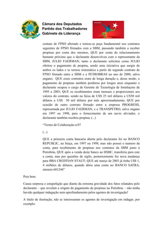 Câmara dos Deputados
Partido dos Trabalhadores
Gabinete da Liderança
contato de FPSO afretado e tornou-se peça fundamental nos contratos
seguintes de FPSO firmados com a SBM, passando também a receber
propinas por conta dos mesmos, QUE por conta do relacionamento
bastante próximo que o declarante desenvolveu com o representante da
SBM, JULIO FAERMAN, tanto o declarante solicitou como JULIO
ofertou o pagamento de propina, sendo uma iniciativa que surgiu de
ambos os lados e se tornou sistemática a partir do segundo contrato de
FPSO firmado entre a SBM e a PETROBRAS no ano de 2000, salvo
engano; QUE esses contratos eram de longa duração e, desse modo, o
pagamento de propinas também perdurou por longos anos enquanto o
declarante ocupou o cargo de Gerente de Tecnologia de Instalaçoes de
1995 a 2003; QUE os recebimentos eram mensais e proporcionais aos
valores do contrato, sendo na faixa de US$ 25 mil dólares a US50 mil
dólares a US$ 50 mil dólares por mês aproximadamente; QUE por
ocasião de outro contrato firmado entre a empresa PROGRESS,
representada por JULIO FAERMAN, e a TRANSPETRO, salvo engano
em 1997 ou 1998, para o fornecimento de um navio aliviador, o
declarante também recebeu propina; (...)
“Termo de Colaboração n.07
(...)
QUE a primeira conta bancaria aberta pelo declarante foi no BANCO
REPUBLIC, na Suiça, em 1997 ou 1998, mas não possui o numero da
conta, para recebimento de propinas nos contratos da SBM junto à
Petrobrás, QUE após a venda deste banco ao HSBC, transferiu para este
a conta, mas por questões de sigilo, posteriormente fez nova mudança
para BBA CREDTIAN STAUT; QUE até março de 2003 já tinha U$$ 1,
4 milhões de dólares, quando abriu uma conta no BANCO SAFRA,
número 601244”
Pois bem.
Causa surpresa e estupefação que diante da extrema gravidade dos fatos relatados pelo
declarante – que revelam a origem do pagamento de propinas na Petrobras – não tenha
havido qualquer indagação nem aprofundamento pelos agentes de investigação!
A título de ilustração, não se interessaram os agentes de investigação em indagar, por
exemplo:
 