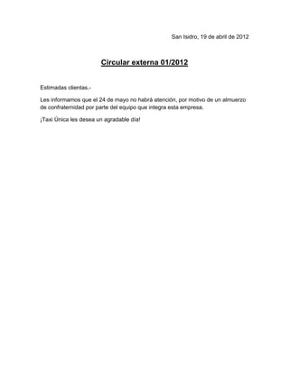 San Isidro, 19 de abril de 2012



                       Circular externa 01/2012


Estimadas clientas.-

Les informamos que el 24 de mayo no habrá atención, por motivo de un almuerzo
de confraternidad por parte del equipo que integra esta empresa.

¡Taxi Única les desea un agradable día!
 