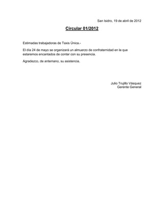 San Isidro, 19 de abril de 2012

                            Circular 01/2012


Estimadas trabajadoras de Taxis Única.-

El día 24 de mayo se organizará un almuerzo de confraternidad en la que
estaremos encantados de contar con su presencia.

Agradezco, de antemano, su asistencia.




                                                           Julio Trujillo Vásquez
                                                                Gerente General
 