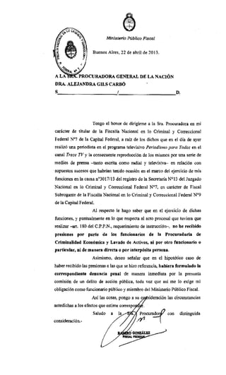 i
".'-', ~
"","':'-:-'
-;"1 -
Ministeri.o Público Fiscal
Buenos Aires, 22 de abril de 2013.
~Al 11
0
"
A LA • PROCURADORA GENERAL DE LA NACIÓN
DRA. ALEJANDRA GILS CARDÓ
S:........_________f__~______D.
Tengo el honor de dirigirme a la Sra. Procuradora en mi
carácter de titular de la Fiscalía Nacional en lo Criminal y Correccional
Federal N"7 de la Capital Federal, a raíz de los dichos que en el día de ayer
realizó una periodista en el programa televisivo Periodismo para Todos en el
canal Trece TV y la consecuente reproducción de los mismos por una serie de
medíos de prensa -tanto escrita como radial y televisiva- en relación con
supuestos sucesos que habrían tenido ocasión en el marco del ejercicio de mis
funciones en la causa n03017/13 del registro de la Secretaría N°13 del Juzgado
Nacional en lo Criminal y Correccional Federal N°7, en carácter de Fiscal
Subrogante de la Fiscalía Nacional en lo Criminal y Correccional Federal N°9
de la Capital Federal.
Al respecto le hago saber que en el ejercicio de dichas
funciones, y puntualmente en lo que respecta al acto procesal que tuviera que
realizar -arto 180 del C.P.P.N., requerimiento de instrucción-, no he recibido
presiones por parte de los funcionarios de la Procuraduría de
Criminalidad Económica y Lavado de Activos, ni por otro funcionario o
particular, ni de manera directa o por interpósitll persona.
Asimismo, deseo sefialar que en el hipotético caso de
haber recibido las presionas a las que se hizo referencia, hubiera formulado la
correspondiente denuncia penal de manera inmediata por la presunta
comisión de un delito de acción pública, toda vez que así me lo exige mi
obligación como funcionario público y miembro del Ministerio Público Fiscal.
Así las cosas, pongo a su c sideración las circunstancias
antedichas a Jos efectos que estime correspo
Saludo a . ~ocurador¡J con
consideración.- /' . 
distinguida
 